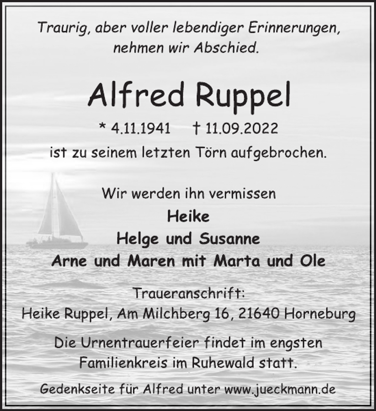 <p>Traurig, aber voller lebendiger Erinnerungen,<br />nehmen wir Abschied.<br />Alfred Ruppel<br />* 4.11.1941 † 11.09.2022<br />ist zu seinem letzten Törn aufgebrochen.<br />Wir werden ihn vermissen<br />Heike<br />Helge und Susanne<br />Arne und Maren mit Marta und Ole<br />Traueranschrift:<br />Heike Ruppel, Am Milchberg 16, 21640 Horneburg<br />Die Urnentrauerfeier findet im engsten<br />Familienkreis im Ruhewald statt.<br />Gedenkseite für Alfred unter www.jueckmann.de</p>