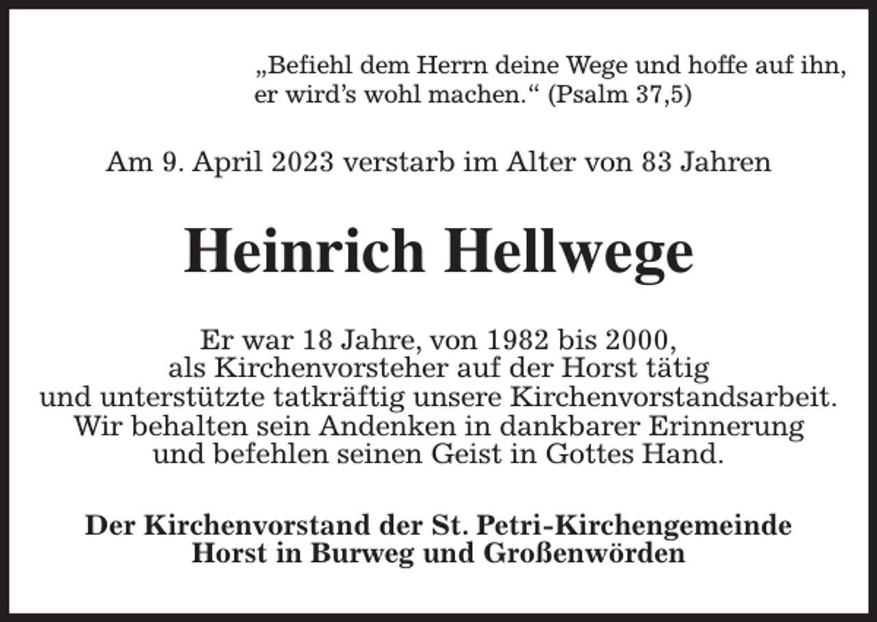 <p>„Befiehl dem Herrn deine Wege und hoffe auf ihn,<br />er wird's wohl machen.“ (Psalm 37,5)<br />Am 9. April 2023 verstarb im Alter von 83 Jahren<br />Heinrich Hellwege<br />Er war 18 Jahre, von 1982 bis 2000,<br />als Kirchenvorsteher auf der Horst tätig<br />und unterstützte tatkräftig unsere Kirchenvorstandsarbeit.<br />Wir behalten sein Andenken in dankbarer Erinnerung<br />und befehlen seinen Geist in Gottes Hand.<br />Der Kirchenvorstand der St. Petri-Kirchengemeinde<br />Horst in Burweg und Großenwörden</p>