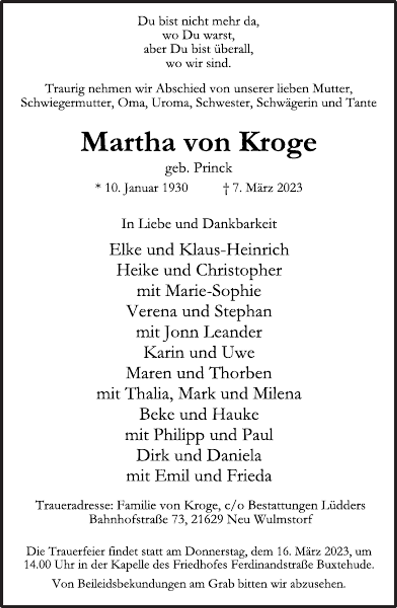 <p>Du bist nicht mehr da,<br />wo Du warst,<br />aber Du bist überall,<br />wo wir sind.<br />Traurig nehmen wir Abschied von unserer lieben Mutter,<br />Schwiegermutter, Oma, Uroma, Schwester, Schwägerin und Tante<br />Martha von Kroge<br />geb. Princk<br />* 10. Januar 1930 † 7. März 2023<br />In Liebe und Dankbarkeit<br />Elke und Klaus-Heinrich<br />Heike und Christopher<br />mit Marie-Sophie<br />Verena und Stephan<br />mit Jonn Leander<br />Karin und Uwe<br />Maren und Thorben<br />mit Thalia, Mark und Milena<br />Beke und Hauke<br />mit Philipp und Paul<br />Dirk und Daniela<br />mit Emil und Frieda<br />Traueradresse: Familie von Kroge, c/o Bestattungen Lüdders<br />Bahnhofstraße 73, 21629 Neu Wulmstorf<br />Die Trauerfeier findet statt am Donnerstag, dem 16. März 2023, um<br />14.00 Uhr in der Kapelle des Friedhofes Ferdinandstraße Buxtehude.<br />Von Beileidsbekundungen am Grab bitten wir abzusehen.</p>