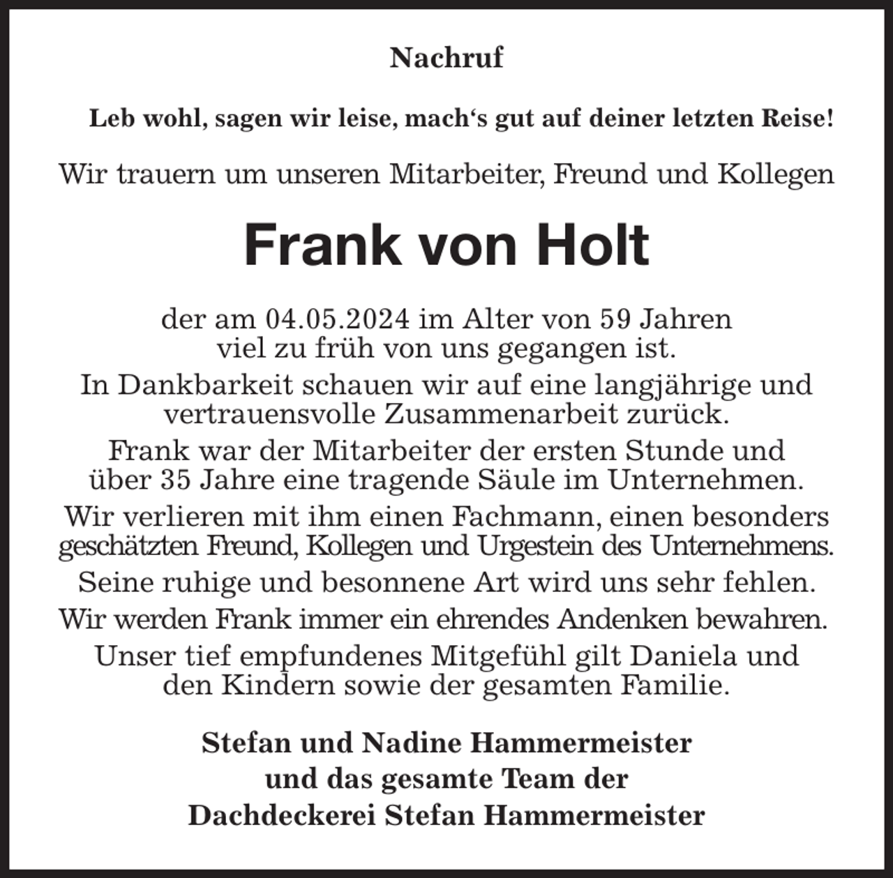 <p>Nachruf<br />Leb wohl, sagen wir leise, mach's gut auf deiner letzten Reise!<br />Wir trauern um unseren Mitarbeiter, Freund und Kollegen<br />Frank von Holt<br />der am 04.05.2024 im Alter von 59 Jahren<br />viel zu früh von uns gegangen ist.<br />In Dankbarkeit schauen wir auf eine langjährige und vertrauensvolle Zusammenarbeit zurück.<br />Frank war der Mitarbeiter der ersten Stunde und<br />über 35 Jahre eine tragende Säule im Unternehmen.<br />Wir verlieren mit ihm einen Fachmann, einen besonders geschätzten Freund, Kollegen und Urgestein des Unternehmens.<br />Seine ruhige und besonnene Art wird uns sehr fehlen. Wir werden Frank immer ein ehrendes Andenken bewahren.<br />Unser tief empfundenes Mitgefühl gilt Daniela und<br />den Kindern sowie der gesamten Familie.<br />Stefan und Nadine Hammermeister<br />und das gesamte Team der<br />Dachdeckerei Stefan Hammermeister</p>