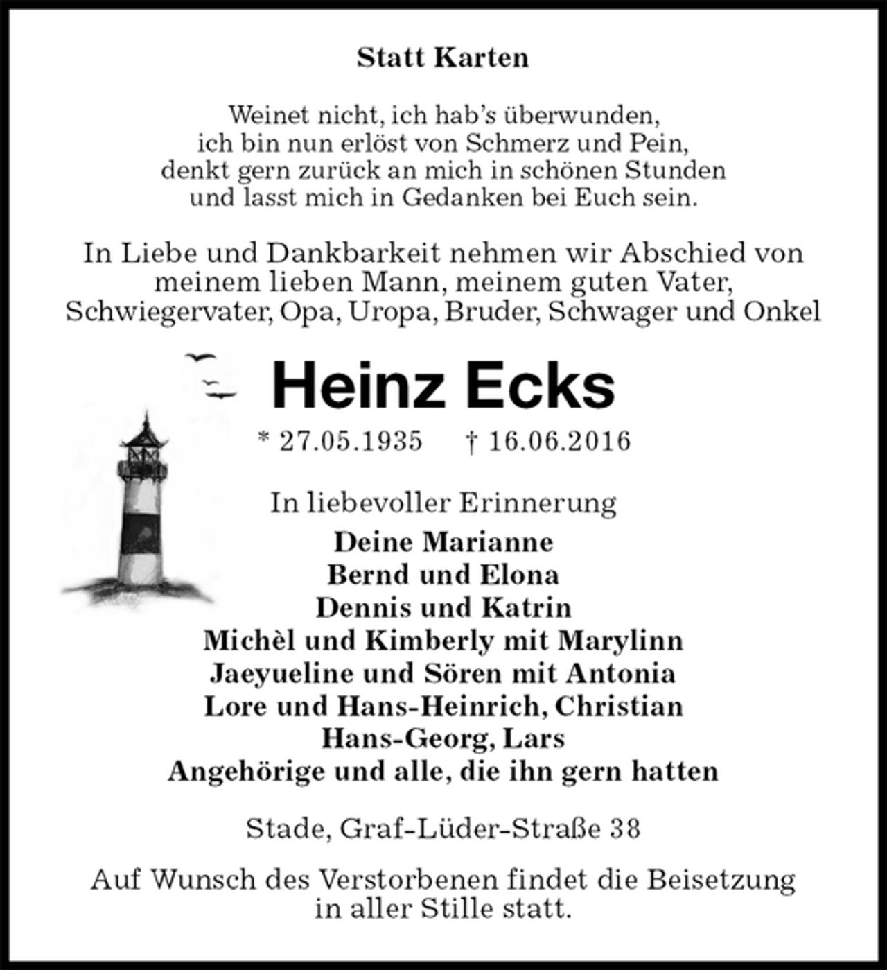 <p>Statt Karten<br />Weinet nicht, ich hab’s überwunden,<br />ich bin nun erlöst von Schmerz und Pein,<br />denkt gern zurück an mich in schönen Stunden<br />und lasst mich in Gedanken bei Euch sein.<br />In Liebe und Dankbarkeit nehmen wir Abschied von meinem lieben Mann, meinem guten Vater,<br />Schwiegervater, Opa, Uropa, Bruder, Schwager und Onkel<br />Heinz Ecks<br />* 27.05.1935 † 16.06.2016<br />In liebevoller Erinnerung<br />Deine Marianne<br />Bernd und Elona<br />Dennis und Katrin<br />Michèl und Kimberly mit Marylinn<br />Jaeyueline und Sören mit Antonia<br />Lore und Hans-Heinrich, Christian<br />Hans-Georg, Lars<br />Angehörige und alle, die ihn gern hatten<br />Stade, Graf-Lüder-Straße 38<br />Auf Wunsch des Verstorbenen findet die Beisetzung<br />in aller Stille statt.</p>