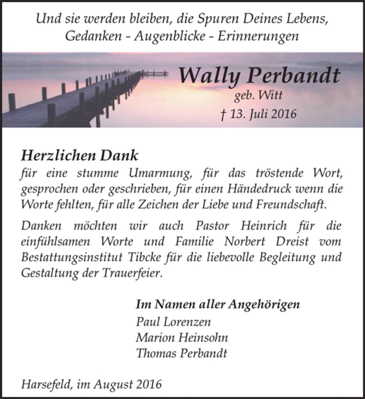 <p>Wally Perbandt<br />geb. Witt<br />† 13. Juli 2016<br />Und sie werden bleiben, die Spuren Deines Lebens,<br />Gedanken - Augenblicke - Erinnerungen<br />Herzlichen Dank<br />für eine stumme Umarmung, für das tröstende Wort,<br />gesprochen oder geschrieben, für einen Händedruck wenn die<br />Worte fehlten, für alle Zeichen der Liebe und Freundschaft.<br />Im Namen aller Angehörigen<br />Harsefeld, im August 2016<br />Danken möchten wir auch Pastor Heinrich für die<br />einfühlsamen Worte und Familie Norbert Dreist vom<br />Bestattungsinstitut Tibcke für die liebevolle Begleitung und<br />Gestaltung der Trauerfeier.<br />Paul Lorenzen<br />Marion Heinsohn<br />Thomas Perbandt</p>