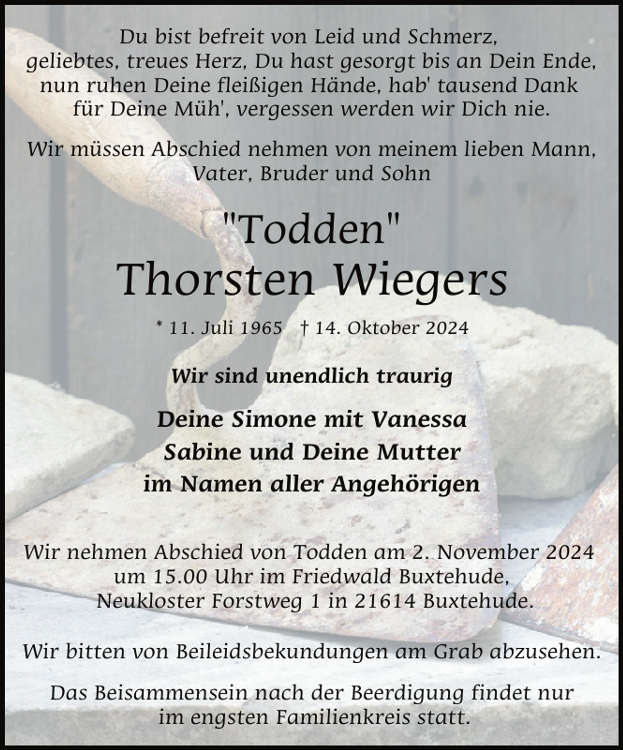 <p>Du bist befreit von Leid und Schmerz,<br />geliebtes, treues Herz, Du hast gesorgt bis an Dein Ende,<br />nun ruhen Deine fleißigen Hände, hab' tausend Dank<br />für Deine Müh', vergessen werden wir Dich nie.<br />Wir müssen Abschied nehmen von meinem lieben Mann,<br />Vater, Bruder und Sohn</p><p>"Todden"</p><p>Thorsten Wiegers<br />* 11. Juli 1965 † 14. Oktober 2024</p><p>Wir sind unendlich traurig</p><p>Deine Simone mit Vanessa<br />Sabine und Deine Mutter<br />im Namen aller Angehörigen<br />Wir nehmen Abschied von Todden am 2. November 2024<br />um 15.00 Uhr im Friedwald Buxtehude,<br />Neukloster Forstweg 1 in 21614 Buxtehude.<br />Wir bitten von Beileidsbekundungen am Grab abzusehen.<br />Das Beisammensein nach der Beerdigung findet nur<br />im engsten Familienkreis statt.</p>