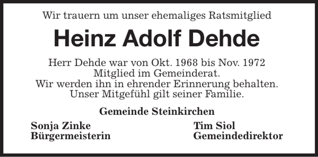 <p>Wir trauern um unser ehemaliges Ratsmitglied<br />Heinz Adolf Dehde<br />Herr Dehde war von Okt. 1968 bis Nov. 1972<br />Mitglied im Gemeinderat.<br />Wir werden ihn in ehrender Erinnerung behalten.<br />Unser Mitgefühl gilt seiner Familie.<br />Gemeinde Steinkirchen<br />Sonja Zinke Tim Siol<br />Bürgermeisterin Gemeindedirektor</p>
