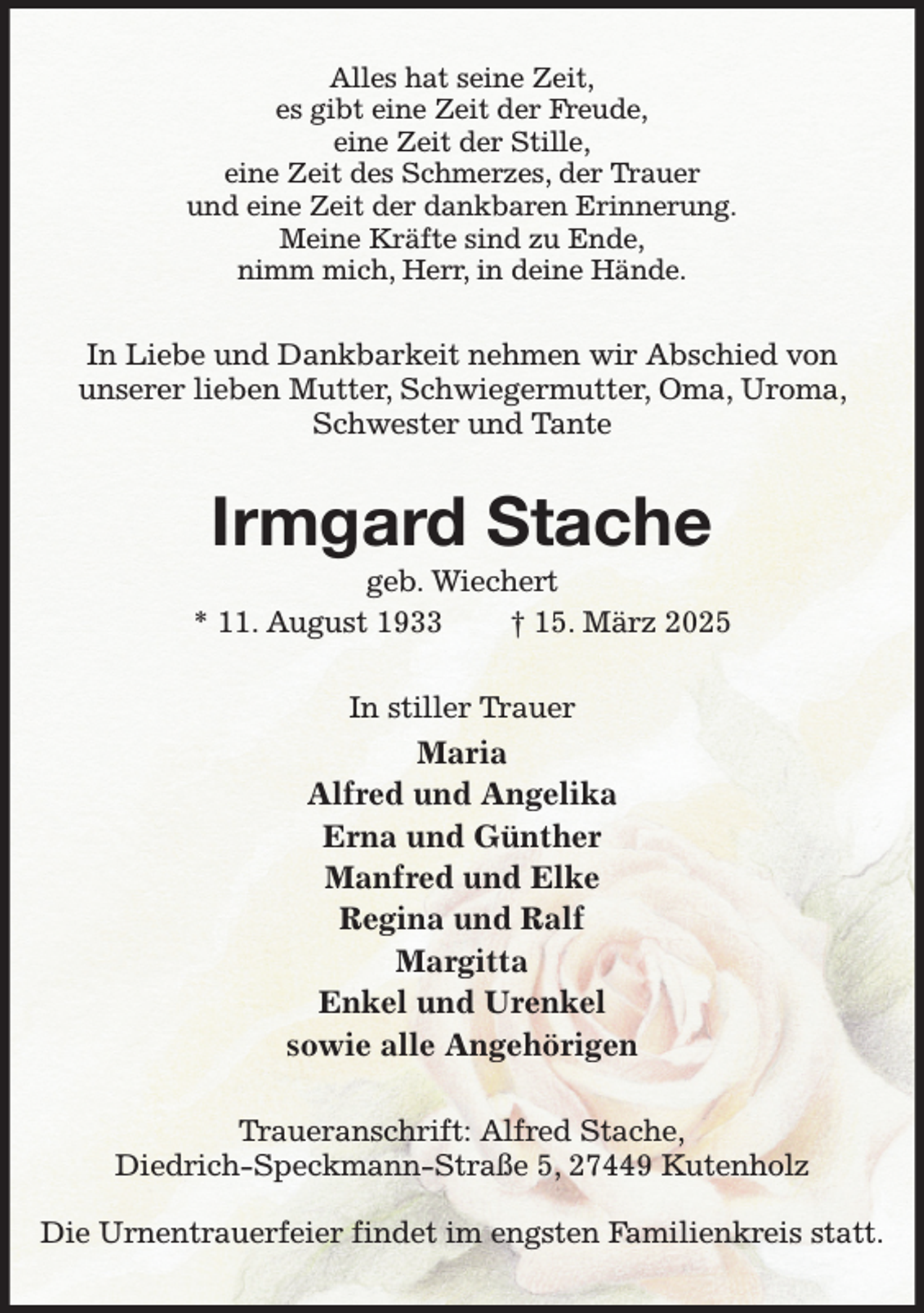 <p>Alles hat seine Zeit,<br />es gibt eine Zeit der Freude,<br />eine Zeit der Stille,<br />eine Zeit des Schmerzes, der Trauer<br />und eine Zeit der dankbaren Erinnerung.<br />Meine Kräfte sind zu Ende,<br />nimm mich, Herr, in deine Hände.<br />In Liebe und Dankbarkeit nehmen wir Abschied von<br />unserer lieben Mutter, Schwiegermutter, Oma, Uroma, Schwester und Tante<br />Irmgard Stache<br />geb. Wiechert<br />* 11. August 1933 † 15. März 2025<br />In stiller Trauer<br />Maria<br />Alfred und Angelika<br />Erna und Günther<br />Manfred und Elke<br />Regina und Ralf<br />Margitta<br />Enkel und Urenkel<br />sowie alle Angehörigen<br />Traueranschrift: Alfred Stache,<br />Diedrich-Speckmann-Straße 5, 27449 Kutenholz</p><p>Die Urnentrauerfeier findet im engsten Familienkreis statt.</p>