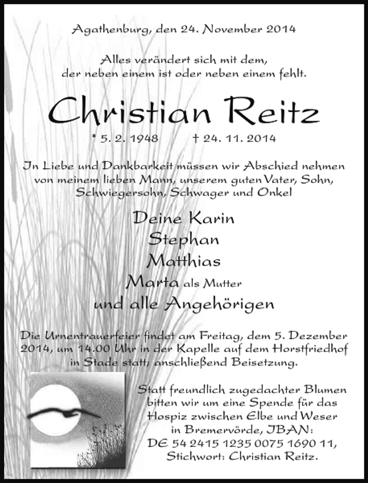 <p>Agathenburg, den 24. November 2014<br />Alles verändert sich mit dem,<br />der neben einem ist oder neben einem fehlt.</p><p>Christian Reitz<br />* 5. 2. 1948</p><p>† 24. 11. 2014</p><p>In Liebe und Dankbarkeit müssen wir Abschied nehmen<br />von meinem lieben Mann, unserem guten Vater, Sohn,<br />Schwiegersohn, Schwager und Onkel</p><p>Deine Karin<br />Stephan<br />Matthias<br />Marta als Mutter<br />und alle Angehörigen<br />Die Urnentrauerfeier ﬁndet am Freitag, dem 5. Dezember<br />2014, um 14.00 Uhr in der Kapelle auf dem Horstfriedhof<br />in Stade statt; anschließend Beisetzung.<br />Statt freundlich zugedachter Blumen<br />bitten wir um eine Spende für das<br />Hospiz zwischen Elbe und Weser<br />in Bremervörde, IBAN:<br />DE 54 2415 1235 0075 1690 11,<br />Stichwort: Christian Reitz.</p>