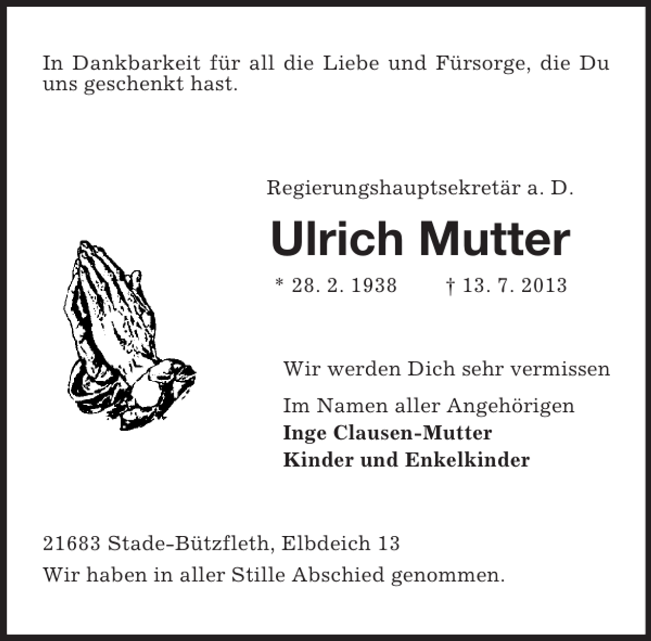 <p>In Dankbarkeit für all die Liebe und Fürsorge, die Du<br />uns geschenkt hast.</p><p>Regierungshauptsekretär a. D.</p><p>Ulrich Mutter<br />* 28. 2. 1938</p><p>† 13. 7. 2013</p><p>Wir werden Dich sehr vermissen<br />Im Namen aller Angehörigen<br />Inge Clausen-Mutter<br />Kinder und Enkelkinder</p><p>21683 Stade-Bützfleth, Elbdeich 13<br />Wir haben in aller Stille Abschied genommen.</p>