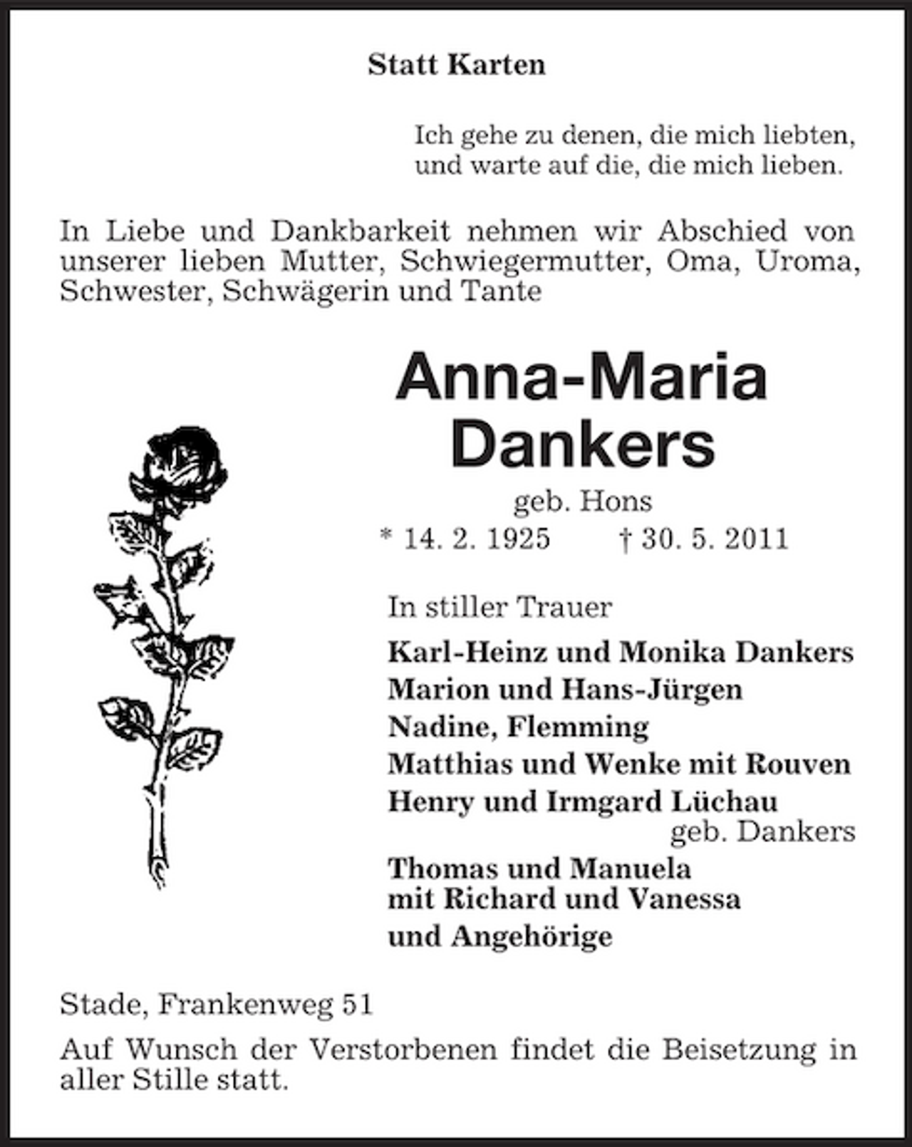 <p>Statt Karten<br />Ich gehe zu denen, die mich liebten, und warte auf die, die mich lieben.</p>
<p>In Liebe und Dankbarkeit nehmen wir Abschied von unserer lieben Mutter, Schwiegermutter, Oma, Uroma, Schwester, Schwägerin und Tante</p>
<p>Anna-Maria Dankers<br />geb. Hons * 14. 2. 1925 † 30. 5. 2011 In stiller Trauer Karl-Heinz und Monika Dankers Marion und Hans-Jürgen Nadine, Flemming Matthias und Wenke mit Rouven Henry und Irmgard Lüchau geb. Dankers Thomas und Manuela mit Richard und Vanessa und Angehörige Stade, Frankenweg 51 Auf Wunsch der Verstorbenen findet die Beisetzung in aller Stille statt.</p>
