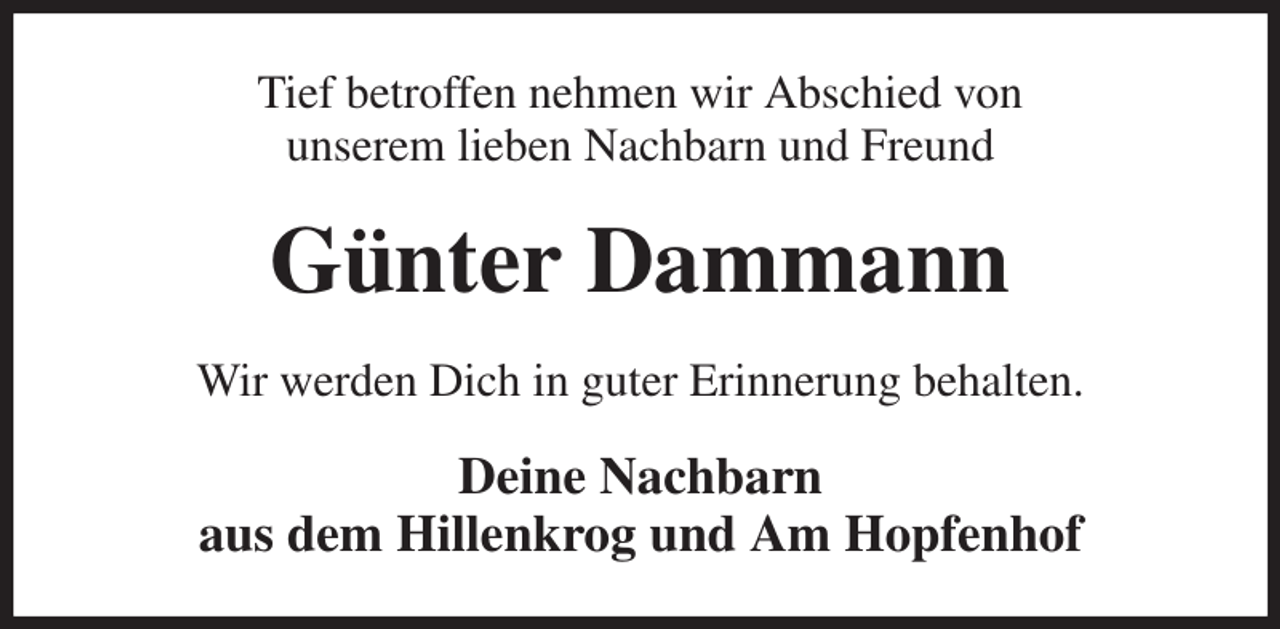 <p>Tief betroffen nehmen wir Abschied von<br />unserem lieben Nachbarn und Freund<br />Günter Dammann<br />Wir werden Dich in guter Erinnerung behalten.<br />Deine Nachbarn<br />aus dem Hillenkrog und Am Hopfenhof</p>