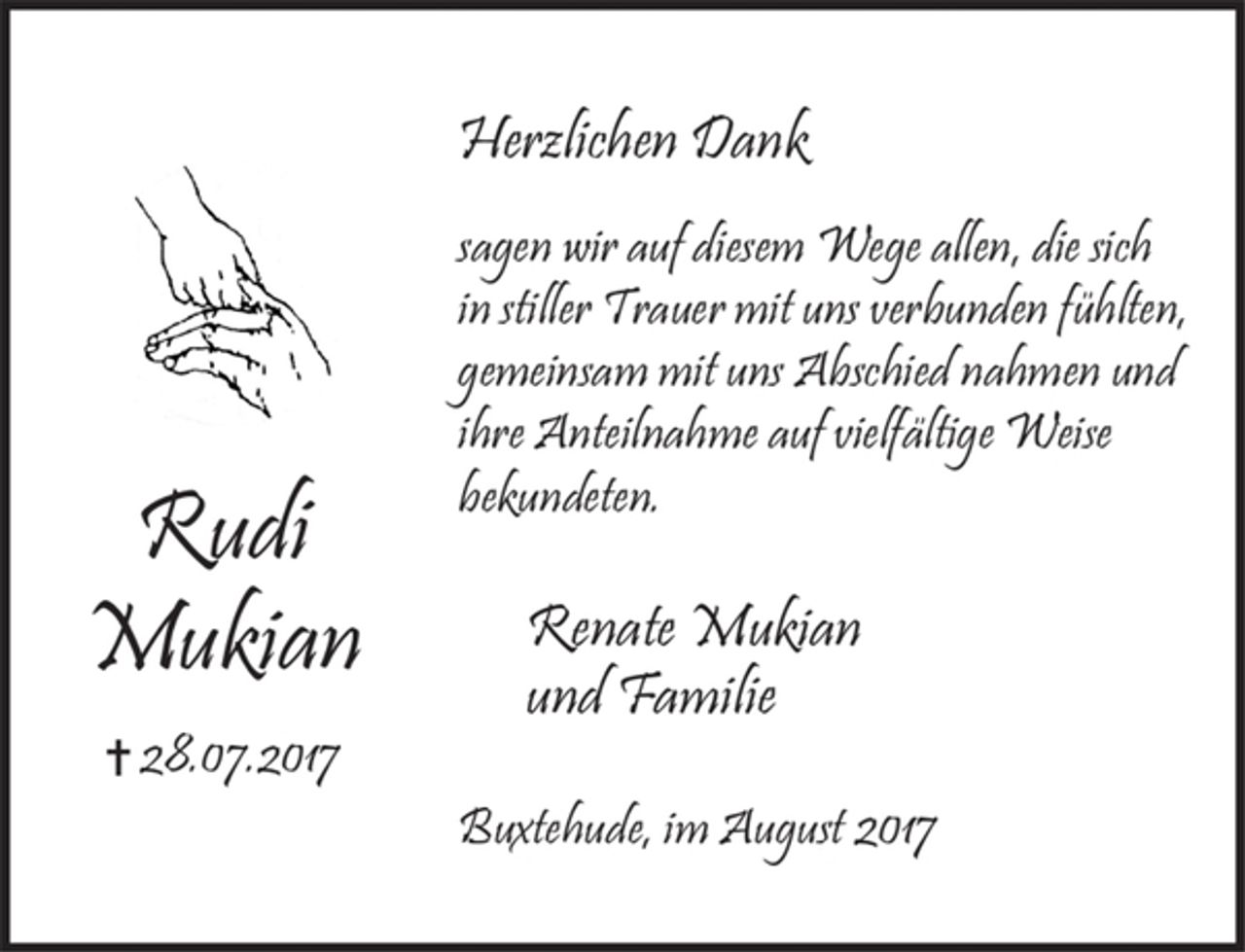 <p>Rudi Mukian<br />+ 28.07.2017<br />Herzlichen Dank<br />sagen wir auf diesem Wege allen, die sich in stiller Trauer mit uns verbunden fühlten, gemeinsam mit uns Abschied nahmen und ihre Anteilnahme auf vielfältige Weise bekundeten.<br />Renate Mukian<br />und Familie<br />Buxtehude, im August 2017</p>