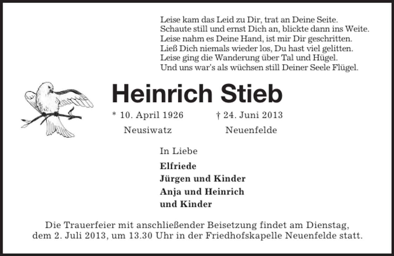 <p>Leise kam das Leid zu Dir, trat an Deine Seite.<br />Schaute still und ernst Dich an, blickte dann ins Weite.<br />Leise nahm es Deine Hand, ist mir Dir geschritten.<br />Ließ Dich niemals wieder los, Du hast viel gelitten.<br />Leise ging die Wanderung über Tal und Hügel.<br />Und uns war's als wüchsen still Deiner Seele Flügel.<br />Heinrich Stieb<br />* 10. April 1926 † 24. Juni 2013<br />Neusiwatz Neuenfelde<br />In Liebe<br />Elfriede<br />Jürgen und Kinder<br />Anja und Heinrich<br />und Kinder<br />Die Trauerfeier mit anschließender Beisetzung findet am Dienstag,<br />dem 2. Juli 2013, um 13.30 Uhr in der Friedhofskapelle Neuenfelde statt.</p>