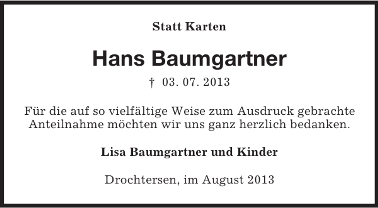 <p>Statt Karten</p><p>Hans Baumgartner<br />† 03. 07. 2013<br />Für die auf so vielfältige Weise zum Ausdruck gebrachte<br />Anteilnahme möchten wir uns ganz herzlich bedanken.<br />Lisa Baumgartner und Kinder<br />Drochtersen, im August 2013</p>