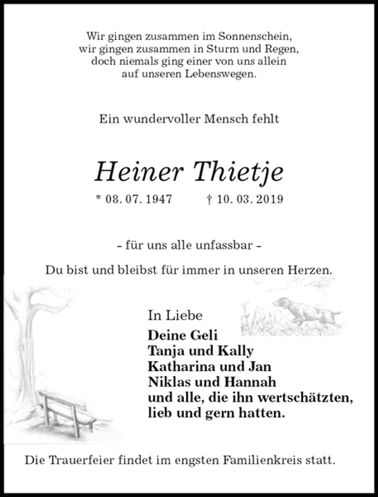 <p>Wir gingen zusammen im Sonnenschein,<br />wir gingen zusammen in Sturm und Regen,<br />doch niemals ging einer von uns allein<br />auf unseren Lebenswegen.<br />Ein wundervoller Mensch fehlt<br />Heiner Thietje<br />* 08. 07. 1947 † 10. 03. 2019<br />- für uns alle unfassbar -</p>
<p>Du bist und bleibst für immer in unseren Herzen.<br />In Liebe<br />Deine Geli<br />Tanja und Kally<br />Katharina und Jan<br />Niklas und Hannah<br />und alle, die ihn wertschätzten,<br />lieb und gern hatten.<br />Die Trauerfeier findet im engsten Familienkreis statt.</p>