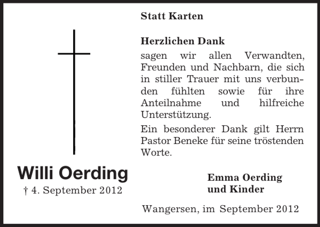 <p>Willi Oerding<br />† 4. September 2012<br />Statt Karten<br />Herzlichen Dank<br />sagen wir allen Verwandten, Freunden und Nachbarn, die sich in stiller Trauer mit uns verbunden fühlten sowie für ihre<br />Anteilnahme und hilfreiche<br />Unterstützung.<br />Ein besonderer Dank gilt Herrn Pastor Beneke für seine tröstenden Worte.<br />Emma Oerding<br />und Kinder<br />Wangersen, im September 2012</p>