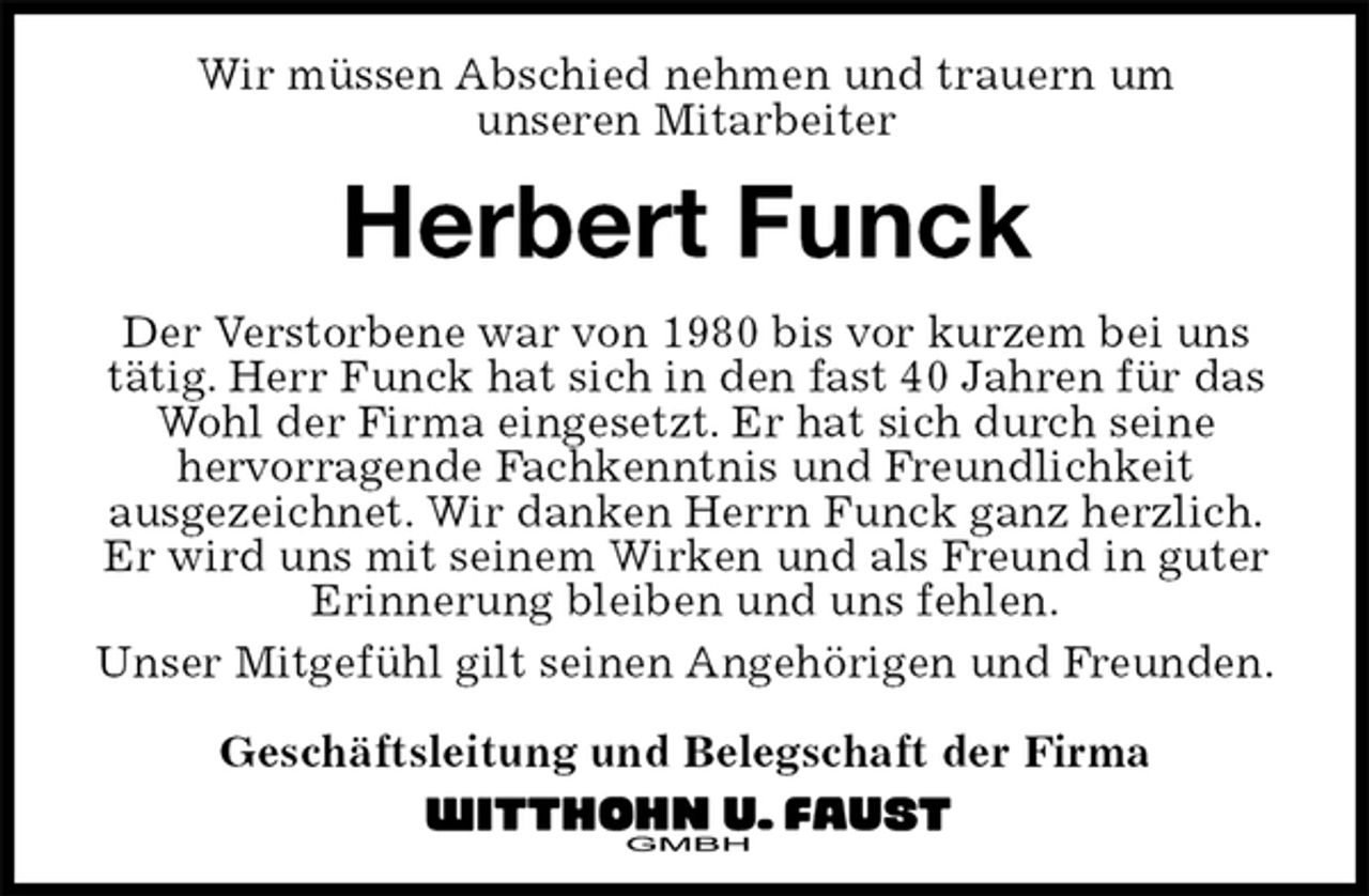 <p>Wir müssen Abschied nehmen und trauern um<br />unseren Mitarbeiter<br />Herbert Funck<br />Der Verstorbene war von 1980 bis vor kurzem bei uns tätig. Herr Funck hat sich in den fast 40 Jahren für das Wohl der Firma eingesetzt. Er hat sich durch seine<br />hervorragende Fachkenntnis und Freundlichkeit<br />ausgezeichnet. Wir danken Herrn Funck ganz herzlich.<br />Er wird uns mit seinem Wirken und als Freund in guter Erinnerung bleiben und uns fehlen.<br />Unser Mitgefühl gilt seinen Angehörigen und Freunden.</p><p>Geschäftsleitung und Belegschaft der Firma</p>