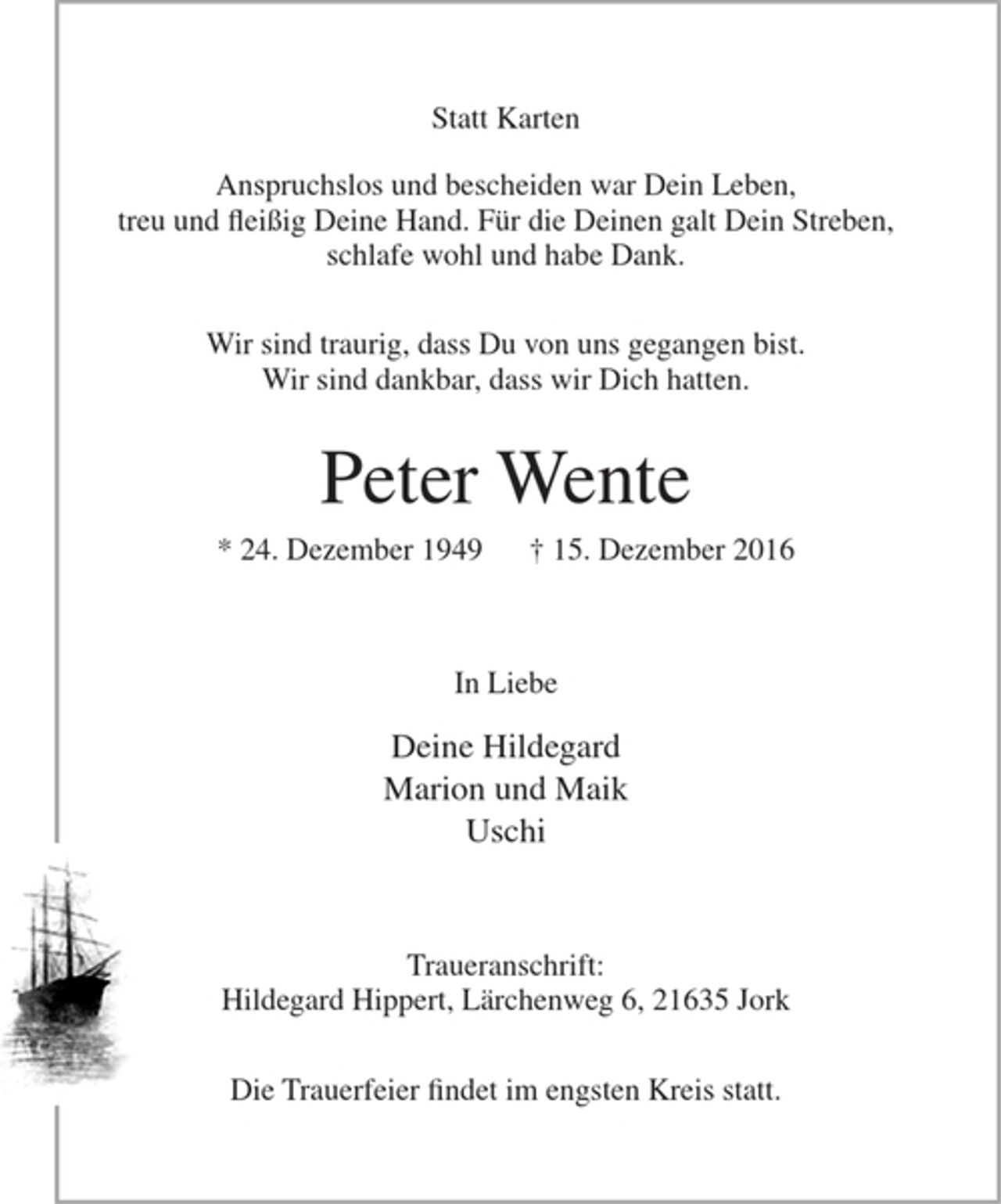 <p>Statt Karten<br />Anspruchslos und bescheiden war Dein Leben,<br />treu und fleißig Deine Hand. Für die Deinen galt Dein Streben,<br />schlafe wohl und habe Dank.</p><p>Wir sind traurig dass Du von uns gegangen bist.<br />Wir sind dankbar, dass wir Dich hatten.</p><p>Peter Wente<br />* 24. Dezember 1949 + 15. Dezember 2016</p><p>In Liebe</p><p>Deine Hildegard<br />Marion und Maik<br />Uschi</p><p>Traueranschrift: Hildegard Hippert, Lärchenweg 6, 21635 Jork</p><p>Die Trauerfeier findet im engsten Kreis statt.</p>