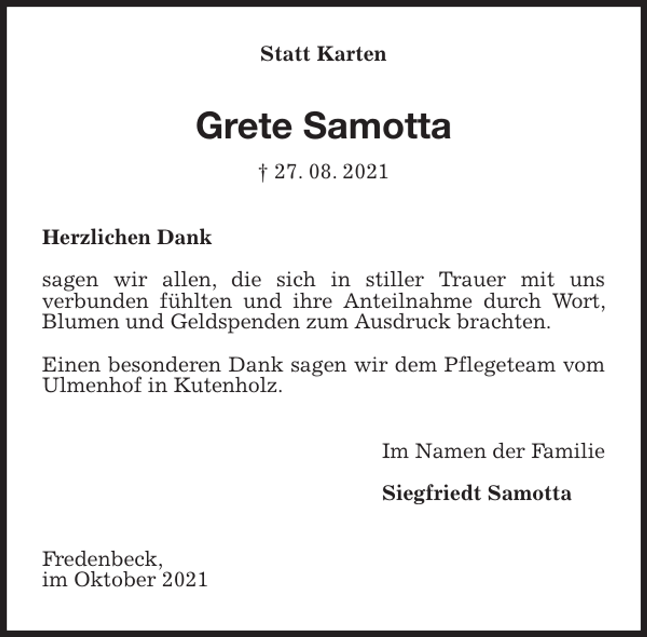 <p>Statt Karten<br />Grete Samotta<br />† 27. 08. 2021<br />Herzlichen Dank</p>
<p>sagen wir allen, die sich in stiller Trauer mit uns<br />verbunden fühlten und ihre Anteilnahme durch Wort, Blumen und Geldspenden zum Ausdruck brachten.</p>
<p>Einen besonderen Dank sagen wir dem Pflegeteam vom Ulmenhof in Kutenholz.<br />Im Namen der Familie</p>
<p>Siegfriedt Samotta<br />Fredenbeck,<br />im Oktober 2021</p>