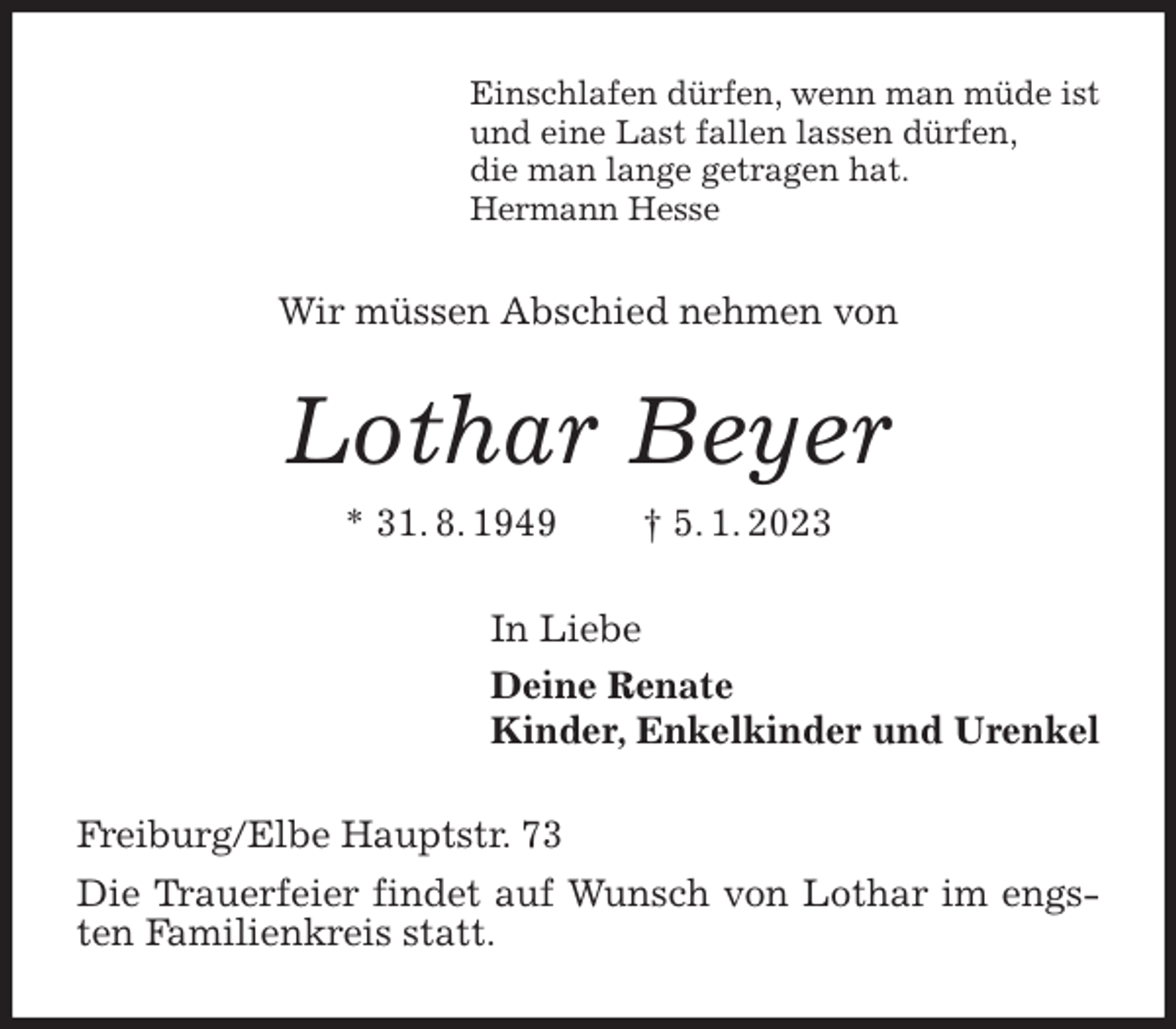 <p>Einschlafen dürfen, wenn man müde ist<br />und eine Last fallen lassen dürfen,<br />die man lange getragen hat.<br />Hermann Hesse<br />Wir müssen Abschied nehmen von<br />Lothar Beyer<br />* 31. 8. 1949 † 5. 1. 2023<br />In Liebe<br />Deine Renate<br />Kinder, Enkelkinder und Urenkel<br />Freiburg/Elbe Hauptstr. 73<br />Die Trauerfeier findet auf Wunsch von Lothar im engsten Familienkreis statt.</p>