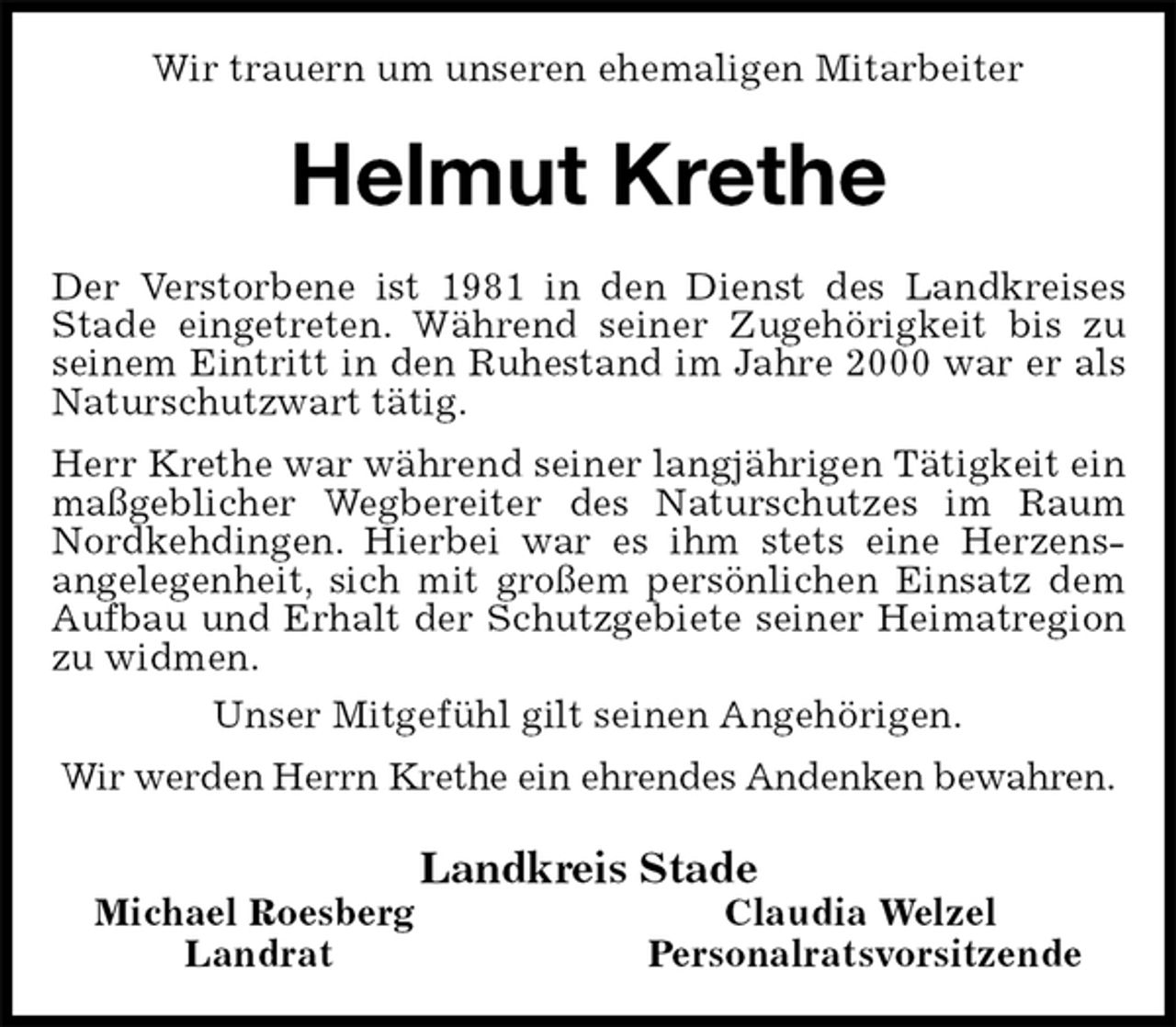 <p>Wir trauern um unseren ehemaligen Mitarbeiter<br />Helmut Krethe<br />Der Verstorbene ist 1981 in den Dienst des Landkreises Stade eingetreten. Während seiner Zugehörigkeit bis zu seinem Eintritt in den Ruhestand im Jahre 2000 war er als Naturschutzwart tätig.<br />Herr Krethe war während seiner langjährigen Tätigkeit ein maßgeblicher Wegbereiter des Naturschutzes im Raum Nordkehdingen. Hierbei war es ihm stets eine Herzens-<br />angelegenheit, sich mit großem persönlichen Einsatz dem Aufbau und Erhalt der Schutzgebiete seiner Heimatregion zu widmen.<br />Unser Mitgefühl gilt seinen Angehörigen.<br />Wir werden Herrn Krethe ein ehrendes Andenken bewahren.<br />Landkreis Stade<br />Michael Roesberg Claudia Welzel<br />Landrat Personalratsvorsitzende</p>