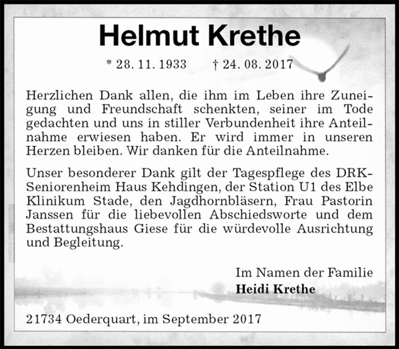 <p>Helmut Krethe<br />* 28. 11. 1933 † 24. 08. 2017<br />Herzlichen Dank allen, die ihm im Leben ihre Zuneigung und Freundschaft schenkten, seiner im Tode<br />gedachten und uns in stiller Verbundenheit ihre Anteilnahme erwiesen haben. Er wird immer in unseren<br />Herzen bleiben. Wir danken für die Anteilnahme.<br />Unser besonderer Dank gilt der Tagespflege des DRK-Seniorenheim Haus Kehdingen, der Station U1 des Elbe Klinikum Stade, den Jagdhornbläsern, Frau Pastorin Janssen für die liebevollen Abschiedsworte und dem<br />Bestattungshaus Giese für die würdevolle Ausrichtung und Begleitung.<br />Im Namen der Familie<br />Heidi Krethe<br />21734 Oederquart, im September 2017</p>