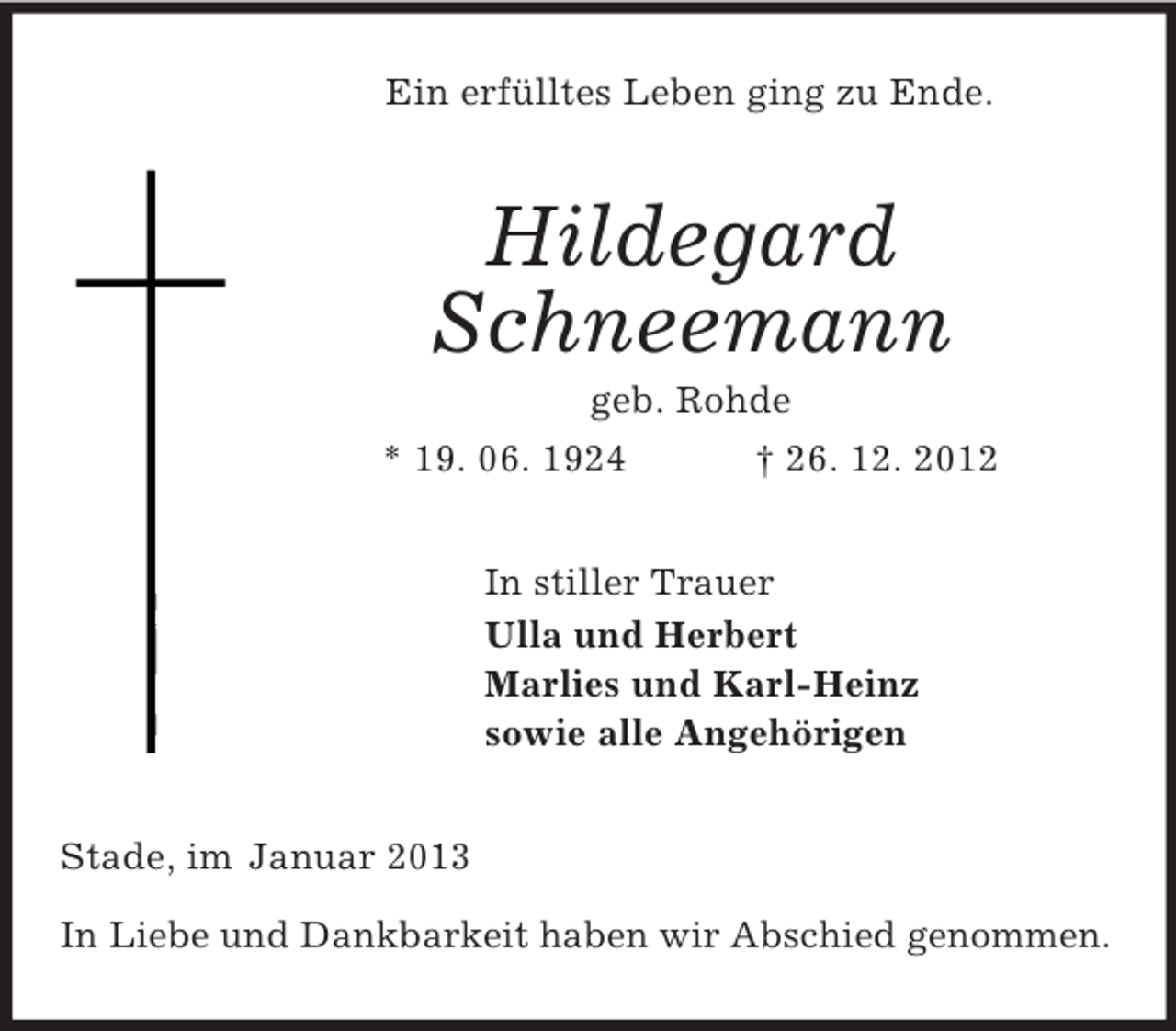 <p>Ein erfülltes Leben ging zu Ende.<br />Hildegard<br />Schneemann<br />geb. Rohde<br />* 19. 06. 1924 † 26. 12. 2012<br />In stiller Trauer<br />Ulla und Herbert<br />Marlies und Karl-Heinz<br />sowie alle Angehörigen<br />Stade, im Januar 2013</p><p>In Liebe und Dankbarkeit haben wir Abschied genommen.</p>