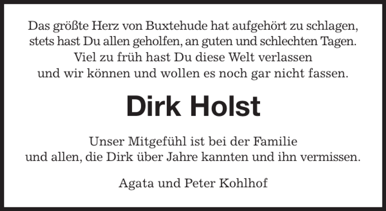 <p>Das größte Herz von Buxtehude hat aufgehört zu schlagen,<br />stets hast Du allen geholfen, an guten und schlechten Tagen.<br />Viel zu früh hast Du diese Welt verlassen<br />und wir können und wollen es noch gar nicht fassen.<br />Dirk Holst<br />Unser Mitgefühl ist bei der Familie<br />und allen, die Dirk über Jahre kannten und ihn vermissen.<br />Agata und Peter Kohlhof</p>