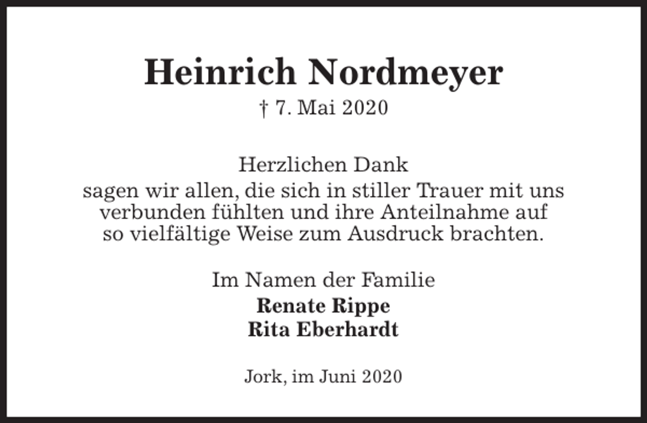 <p>Heinrich Nordmeyer<br />† 7. Mai 2020<br />Herzlichen Dank<br />sagen wir allen, die sich in stiller Trauer mit uns<br />verbunden fühlten und ihre Anteilnahme auf<br />so vielfältige Weise zum Ausdruck brachten.<br />Im Namen der Familie<br />Renate Rippe<br />Rita Eberhardt<br />Jork, im Juni 2020</p>