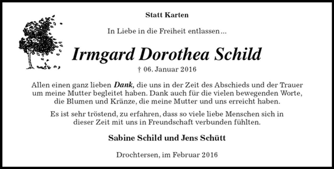 <p>Statt Karten<br />In Liebe in die Freiheit entlassen ...<br />Irmgard Dorothea Schild<br />† 06. Januar 2016<br />Allen einen ganz lieben Dank, die uns in der Zeit des Abschieds und der Trauer<br />um meine Mutter begleitet haben. Dank auch für die vielen bewegenden Worte,<br />die Blumen und Kränze, die meine Mutter und uns erreicht haben.<br />Es ist sehr tröstend, zu erfahren, dass so viele liebe Menschen sich in<br />dieser Zeit mit uns in Freundschaft verbunden fühlten.<br />Sabine Schild und Jens Schütt<br />Drochtersen, im Februar 2016</p>