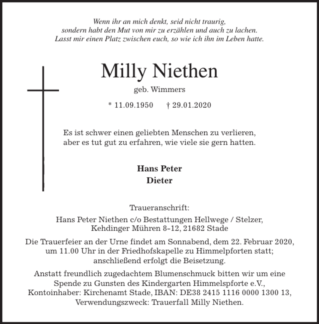 <p>Wenn ihr an mich denkt, seid nicht traurig,<br />sondern habt den Mut von mir zu erzählen und auch zu lachen.<br />Lasst mir einen Platz zwischen euch, so wie ich ihn im Leben hatte.<br />Milly Niethen<br />geb. Wimmers<br />* 11.09.1950 † 29.01.2020<br />Es ist schwer einen geliebten Menschen zu verlieren,<br />aber es tut gut zu erfahren, wie viele sie gern hatten.<br />Hans Peter<br />Dieter<br />Traueranschrift:<br />Hans Peter Niethen c/o Bestattungen Hellwege / Stelzer,<br />Kehdinger Mühren 8-12, 21682 Stade<br />Die Trauerfeier an der Urne findet am Sonnabend, dem 22. Februar 2020, um 11.00 Uhr in der Friedhofskapelle zu Himmelpforten statt;<br />anschließend erfolgt die Beisetzung.<br />Anstatt freundlich zugedachtem Blumenschmuck bitten wir um eine<br />Spende zu Gunsten des Kindergarten Himmelspforte e.V.,<br />Kontoinhaber: Kirchenamt Stade, IBAN: DE38 2415 1116 0000 1300 13, Verwendungszweck: Trauerfall Milly Niethen.</p>