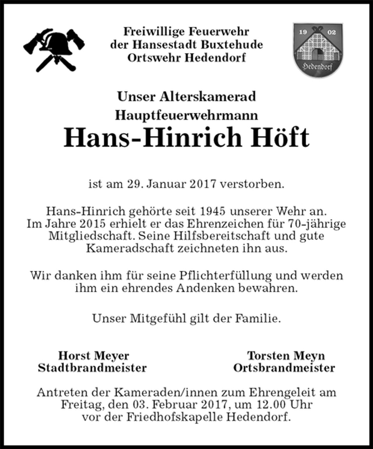 <p>Freiwillige Feuerwehr<br />der Hansestadt Buxtehude<br />Ortswehr Hedendorf<br />Unser Alterskamerad<br />Hauptfeuerwehrmann<br />Hans-Hinrich Höft<br />Horst Meyer Torsten Meyn<br />Stadtbrandmeister Ortsbrandmeister</p><p>Antreten der Kameraden/innen zum Ehrengeleit am Freitag, den 03. Februar 2017, um 12.00 Uhr<br />vor der Friedhofskapelle Hedendorf.<br />ist am 29. Januar 2017 verstorben.<br />Hans-Hinrich gehörte seit 1945 unserer Wehr an.<br />Im Jahre 2015 erhielt er das Ehrenzeichen für 70-jährige Mitgliedschaft. Seine Hilfsbereitschaft und gute<br />Kameradschaft zeichneten ihn aus.<br />Wir danken ihm für seine Pflichterfüllung und werden ihm ein ehrendes Andenken bewahren.<br />Unser Mitgefühl gilt der Familie.</p>