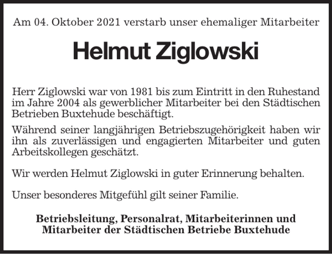 <p>Am 04. Oktober 2021 verstarb unser ehemaliger Mitarbeiter<br />Helmut Ziglowski</p>
<p>Herr Ziglowski war von 1981 bis zum Eintritt in den Ruhestand<br />im Jahre 2004 als gewerblicher Mitarbeiter bei den Städtischen<br />Betrieben Buxtehude beschäftigt.<br />Während seiner langjährigen Betriebszugehörigkeit haben wir<br />ihn als zuverlässigen und engagierten Mitarbeiter und guten<br />Arbeitskollegen geschätzt.</p>
<p>Wir werden Helmut Ziglowski in guter Erinnerung behalten.</p>
<p>Unser besonderes Mitgefühl gilt seiner Familie.<br />Betriebsleitung, Personalrat, Mitarbeiterinnen und<br />Mitarbeiter der Städtischen Betriebe Buxtehude</p>