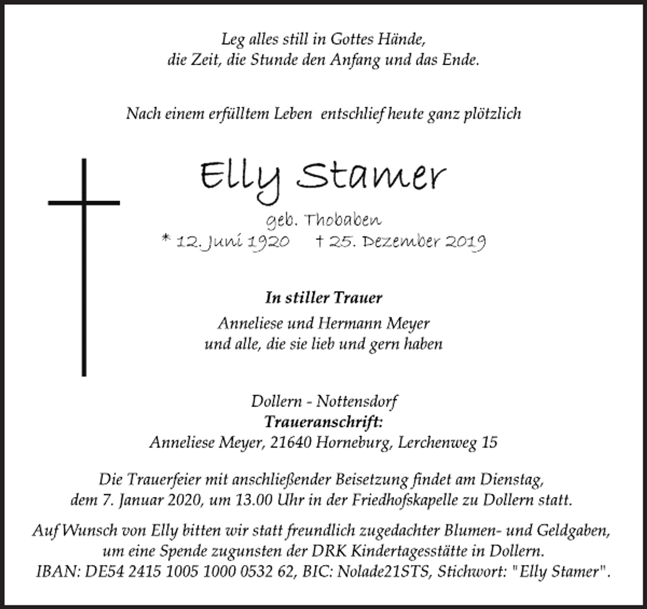 <p>Leg alles still in Gottes Hände,<br />die Zeit, die Stunde den Anfang und das Ende.<br />Nach einem erfülltem Leben entschlief heute ganz plötzlich<br />Elly Stamer<br />geb. Thobaben<br />* 12. Juni 1920 † 25. Dezember 2019<br />In stiller Trauer<br />Anneliese und Hermann Meyer<br />und alle, die sie lieb und gern haben<br />Dollern - Nottensdorf<br />Traueranschrift:<br />Anneliese Meyer, 21640 Horneburg, Lerchenweg 15<br />Die Trauerfeier mit anschließender Beisetzung findet am Dienstag,<br />dem 7. Januar 2020, um 13.00 Uhr in der Friedhofskapelle zu Dollern statt.<br />Auf Wunsch von Elly bitten wir statt freundlich zugedachter Blumen- und Geldgaben,<br />um eine Spende zugunsten der DRK Kindertagesstätte in Dollern.<br />IBAN: DE54 2415 1005 1000 0532 62, BIC: Nolade21STS, Stichwort: "Elly Stamer".</p>