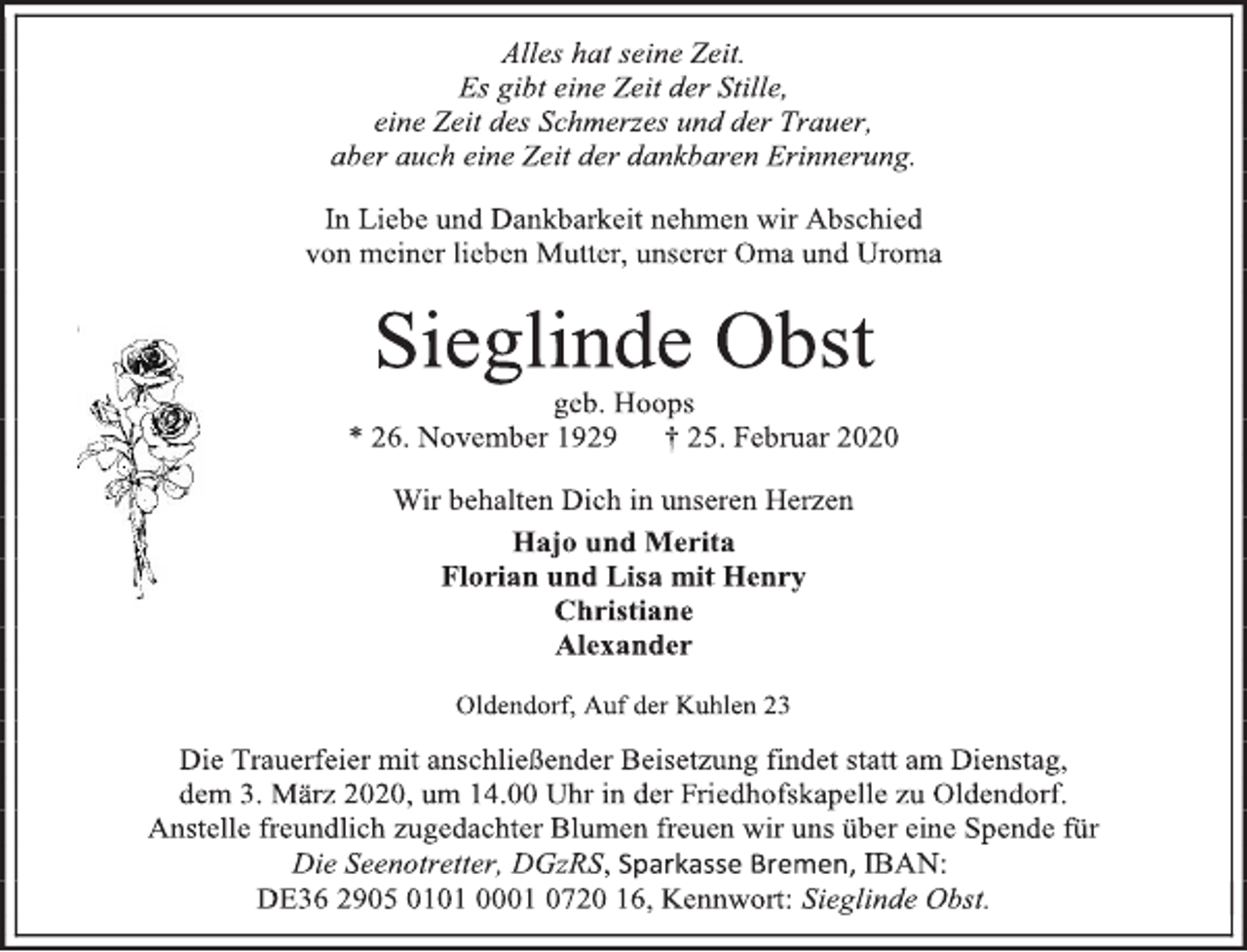 <p>Alles hat seine Zeit.<br />Es gibt eine Zeit der Stille,<br />eine Zeit des Schmerzes und der Trauer,<br />aber auch eine Zeit der dankbaren Erinnerung.<br />In Liebe und Dankbarkeit nehmen wir Abschied<br />von meiner lieben Mutter, unserer Oma und Uroma<br />Sieglinde Obst<br />geb. Hoops<br />* 26. November 1929 † 25. Februar 2020<br />Wir behalten Dich in unseren Herzen<br />Hajo und Merita<br />Florian und Lisa mit Henry<br />Christiane<br />Alexander<br />Oldendorf, Auf der Kuhlen 23<br />Die Trauerfeier mit anschließender Beisetzung findet statt am Dienstag,<br />dem 3. März 2020, um 14.00 Uhr in der Friedhofskapelle zu Oldendorf.<br />Anstelle freundlich zugedachter Blumen freuen wir uns über eine Spende für<br />Die Seenotretter, DGzRS, Sparkasse Bremen, IBAN:<br />DE36 2905 0101 0001 0720 16, Kennwort: Sieglinde Obst.</p>