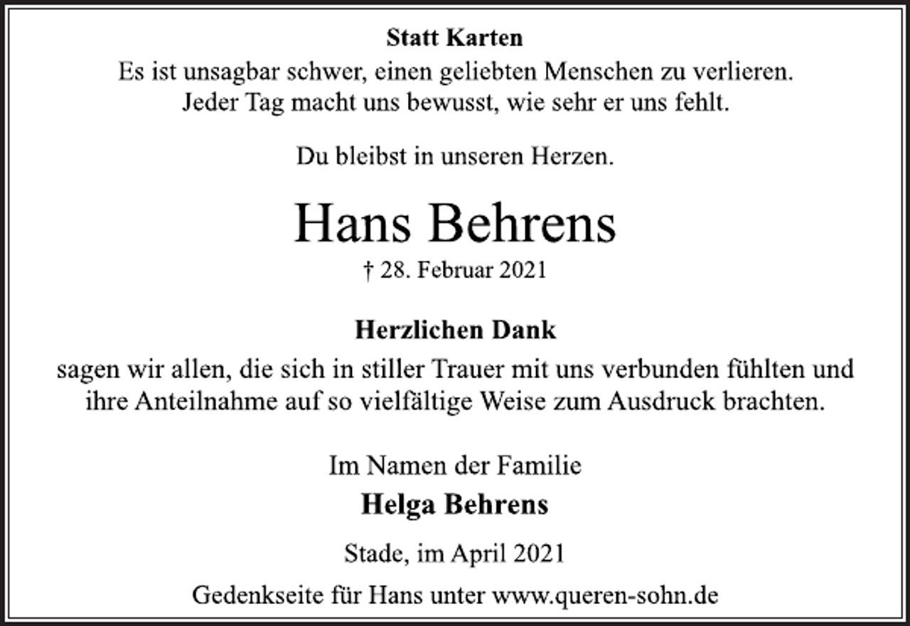 <p>Statt Karten<br />Es ist unsagbar schwer, einen geliebten Menschen zu verlieren.<br />Jeder Tag macht uns bewusst, wie sehr er uns fehlt.<br />Du bleibst in unseren Herzen.<br />Hans Behrens<br />† 28. Februar 2021<br />Herzlichen Dank<br />sagen wir allen, die sich in stiller Trauer mit uns verbunden fühlten und ihre Anteilnahme auf so vielfältige Weise zum Ausdruck brachten.<br />Im Namen der Familie<br />Helga Behrens<br />Stade, im April 2021<br />Gedenkseite für Hans unter www.queren-sohn.de</p>