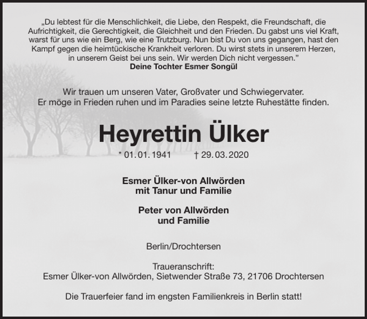 <p>„Du lebtest für die Menschlichkeit, die Liebe, den Respekt, die Freundschaft, die<br />Aufrichtigkeit, die Gerechtigkeit, die Gleichheit und den Frieden. Du gabst uns viel Kraft, warst für uns wie ein Berg, wie eine Trutzburg. Nun bist Du von uns gegangen, hast den Kampf gegen die heimtückische Krankheit verloren. Du wirst stets in unserem Herzen,<br />in unserem Geist bei uns sein. Wir werden Dich nicht vergessen.”<br />Deine Tochter Esmer Songül<br />Wir trauen um unseren Vater, Großvater und Schwiegervater.<br />Er möge in Frieden ruhen und im Paradies seine letzte Ruhestätte finden.<br />Heyrettin Ülker<br />* 01. 01. 1941 † 29. 03. 2020<br />Esmer Ülker-von Allwörden<br />mit Tanur und Familie</p>
<p>Peter von Allwörden<br />und Familie<br />Berlin/Drochtersen</p>
<p>Traueranschrift:<br />Esmer Ülker-von Allwörden, Sietwender Straße 73, 21706 Drochtersen</p>
<p>Die Trauerfeier fand im engsten Familienkreis in Berlin statt!</p>