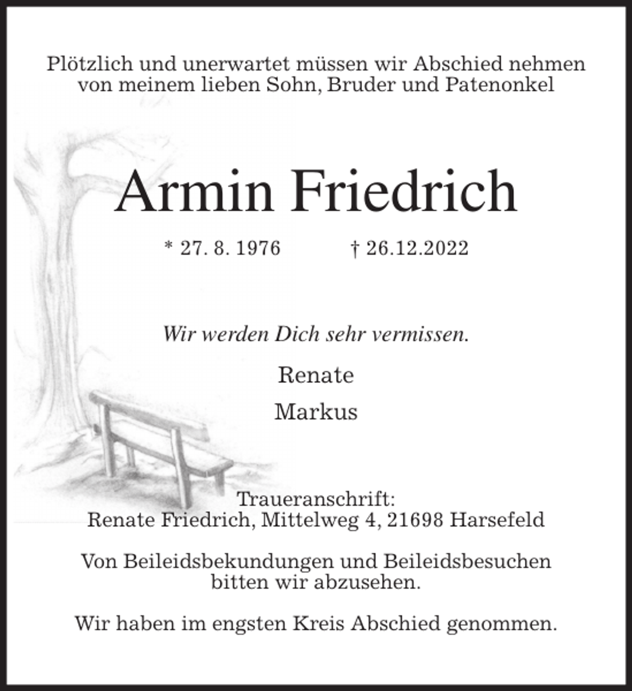 <p>Plötzlich und unerwartet müssen wir Abschied nehmen<br />von meinem lieben Sohn, Bruder und Patenonkel<br />Armin Friedrich<br />* 27. 8. 1976 † 26.12.2022<br />Wir werden Dich sehr vermissen.</p><p>Renate<br />Markus<br />Traueranschrift:<br />Renate Friedrich, Mittelweg 4, 21698 Harsefeld</p><p>Von Beileidsbekundungen und Beileidsbesuchen<br />bitten wir abzusehen.</p><p>Wir haben im engsten Kreis Abschied genommen.</p>