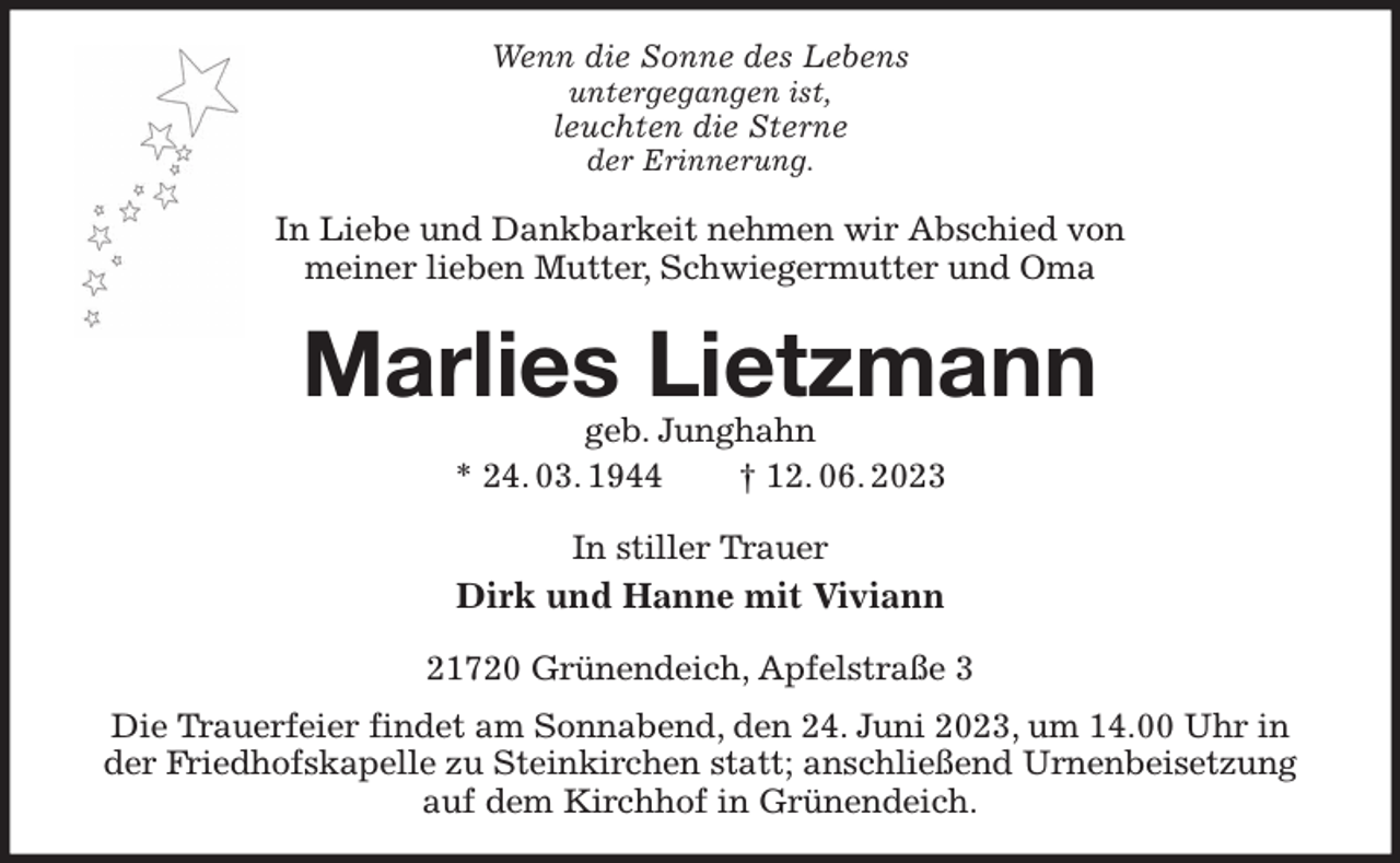 <p>Wenn die Sonne des Lebens<br />untergegangen ist,<br />leuchten die Sterne<br />der Erinnerung.<br />In Liebe und Dankbarkeit nehmen wir Abschied von<br />meiner lieben Mutter, Schwiegermutter und Oma<br />Marlies Lietzmann<br />geb. Junghahn<br />* 24. 03. 1944 † 12. 06. 2023<br />In stiller Trauer<br />Dirk und Hanne mit Viviann<br />21720 Grünendeich, Apfelstraße 3<br />Die Trauerfeier findet am Sonnabend, den 24. Juni 2023, um 14.00 Uhr in der Friedhofskapelle zu Steinkirchen statt; anschließend Urnenbeisetzung auf dem Kirchhof in Grünendeich.</p>