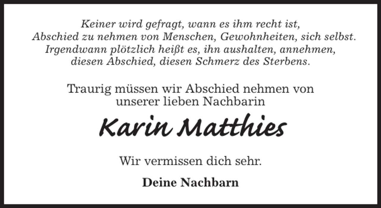 <p>Keiner wird gefragt, wann es ihm recht ist,<br />Abschied zu nehmen von Menschen, Gewohnheiten, sich selbst.<br />Irgendwann plötzlich heißt es, ihn aushalten, annehmen,<br />diesen Abschied, diesen Schmerz des Sterbens.<br />Traurig müssen wir Abschied nehmen von<br />unserer lieben Nachbarin<br />Karin Matthies<br />Wir vermissen dich sehr.<br />Deine Nachbarn</p>
