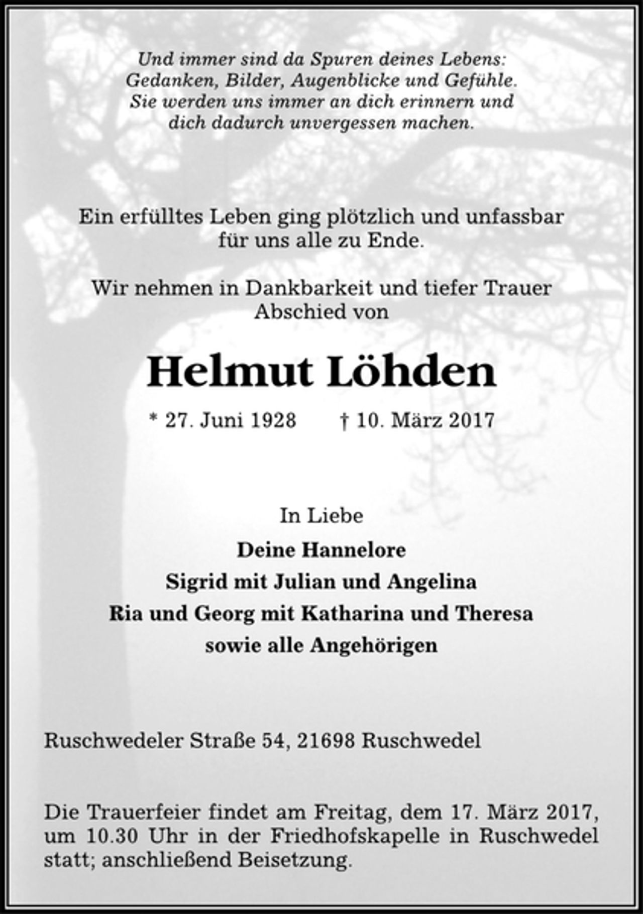 <p>Und immer sind da Spuren deines Lebens:<br />Gedanken, Bilder, Augenblicke und Gefühle.<br />Sie werden uns immer an dich erinnern und<br />dich dadurch unvergessen machen.<br />Ein erfülltes Leben ging plötzlich und unfassbar<br />für uns alle zu Ende.<br />Wir nehmen in Dankbarkeit und tiefer Trauer<br />Abschied von<br />Helmut Löhden<br />* 27. Juni 1928 † 10. März 2017<br />In Liebe<br />Deine Hannelore<br />Sigrid mit Julian und Angelina<br />Ria und Georg mit Katharina und Theresa<br />sowie alle Angehörigen<br />Ruschwedeler Straße 54, 21698 Ruschwedel<br />Die Trauerfeier findet am Freitag, dem 17. März 2017,<br />um 10.30 Uhr in der Friedhofskapelle in Ruschwedel<br />statt; anschließend Beisetzung.</p>
