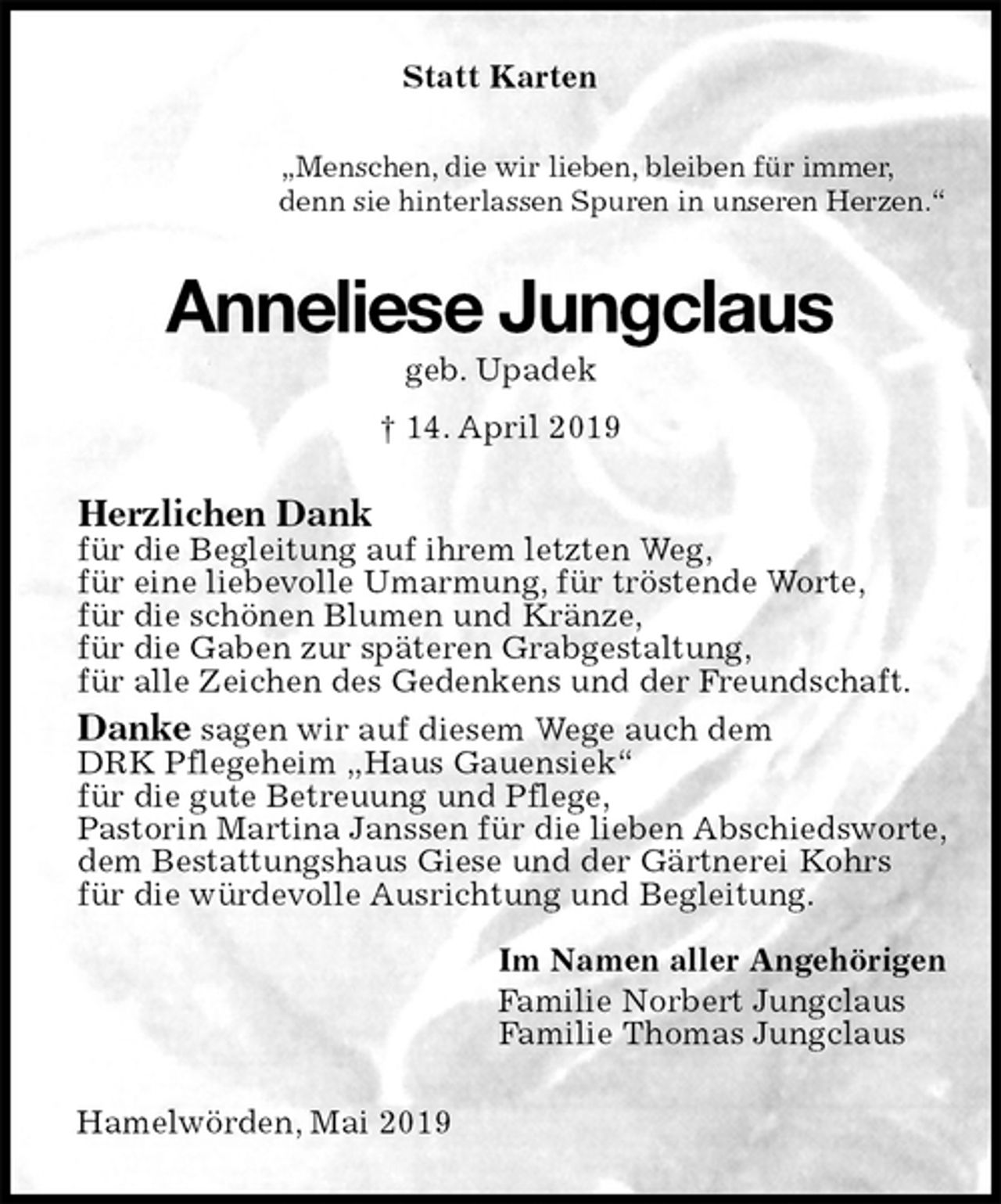 <p>Statt Karten<br />„Menschen, die wir lieben, bleiben für immer,<br />denn sie hinterlassen Spuren in unseren Herzen.“<br />Anneliese Jungclaus<br />geb. Upadek<br />† 14. April 2019<br />Herzlichen Dank<br />für die Begleitung auf ihrem letzten Weg,<br />für eine liebevolle Umarmung, für tröstende Worte,<br />für die schönen Blumen und Kränze,<br />für die Gaben zur späteren Grabgestaltung,<br />für alle Zeichen des Gedenkens und der Freundschaft.<br />Danke sagen wir auf diesem Wege auch dem<br />DRK Pflegeheim „Haus Gauensiek“<br />für die gute Betreuung und Pflege,<br />Pastorin Martina Janssen für die lieben Abschiedsworte,<br />dem Bestattungshaus Giese und der Gärtnerei Kohrs<br />für die würdevolle Ausrichtung und Begleitung.</p><p>Im Namen aller Angehörigen<br />Familie Norbert Jungclaus<br />Familie Thomas Jungclaus<br />Hamelwörden, Mai 2019</p>