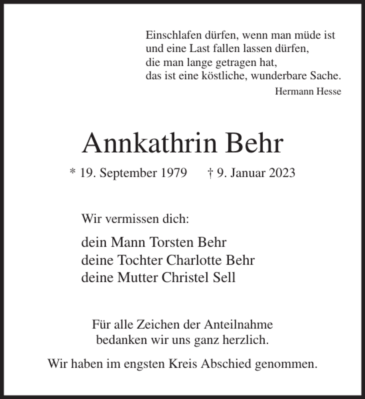 <p>Einschlafen dürfen, wenn man müde ist<br />und eine Last fallen lassen dürfen,<br />die man lange getragen hat,<br />das ist eine köstliche, wunderbare Sache.<br />Hermann Hesse<br />Annkathrin Behr<br />* 19. September 1979 † 9. Januar 2023<br />Wir vermissen dich:<br />dein Mann Torsten Behr<br />deine Tochter Charlotte Behr<br />deine Mutter Christel Sell<br />Für alle Zeichen der Anteilnahme<br />bedanken wir uns ganz herzlich.<br />Wir haben im engsten Kreis Abschied genommen.</p>