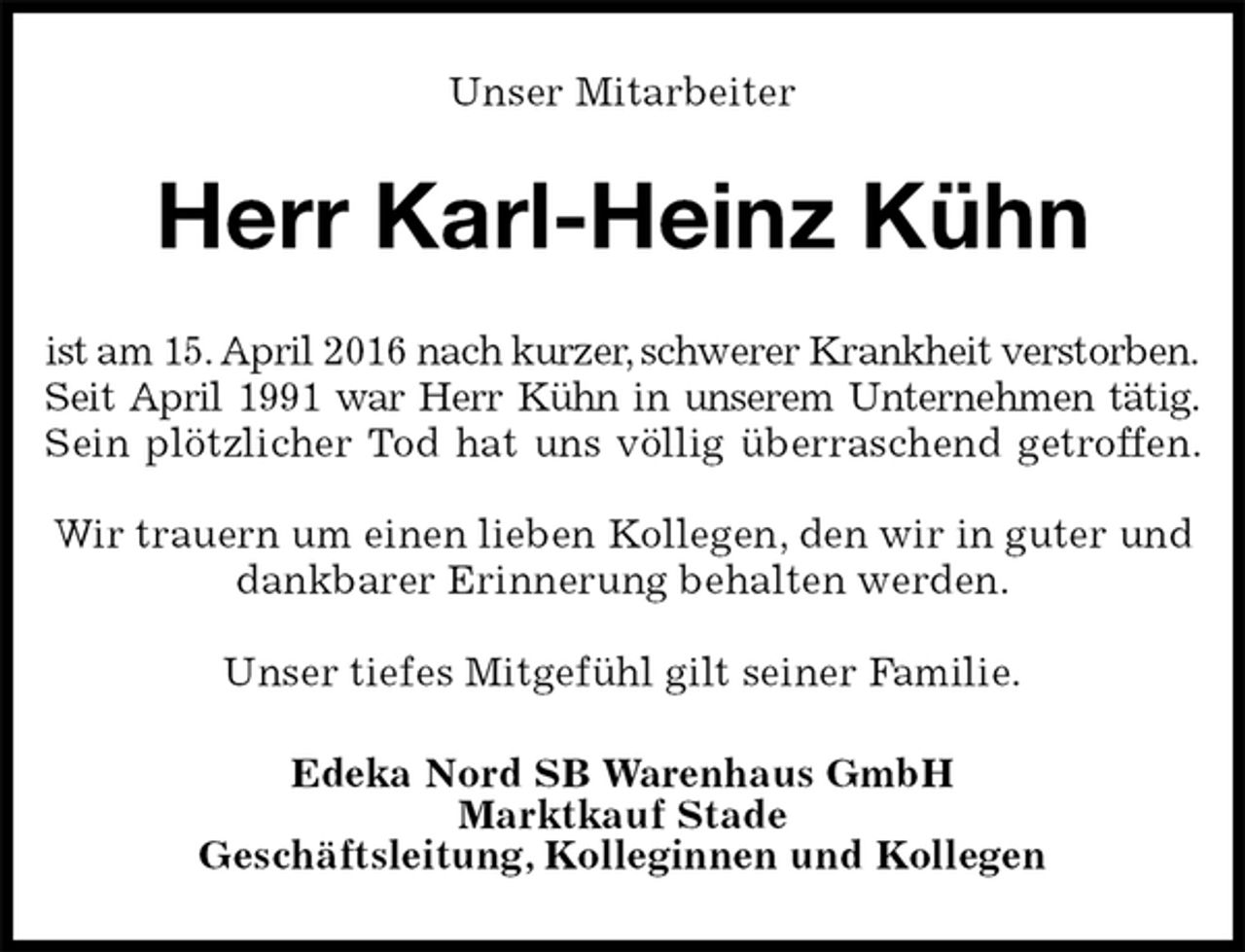 <p>Unser Mitarbeiter<br />Herr Karl-Heinz Kühn<br />ist am 15. April 2016 nach kurzer, schwerer Krankheit verstorben.<br />Seit April 1991 war Herr Kühn in unserem Unternehmen tätig.<br />Sein plötzlicher Tod hat uns völlig überraschend getroffen.</p>
<p>Wir trauern um einen lieben Kollegen, den wir in guter und dankbarer Erinnerung behalten werden.</p>
<p>Unser tiefes Mitgefühl gilt seiner Familie.<br />Edeka Nord SB Warenhaus GmbH<br />Marktkauf Stade<br />Geschäftsleitung, Kolleginnen und Kollegen</p>