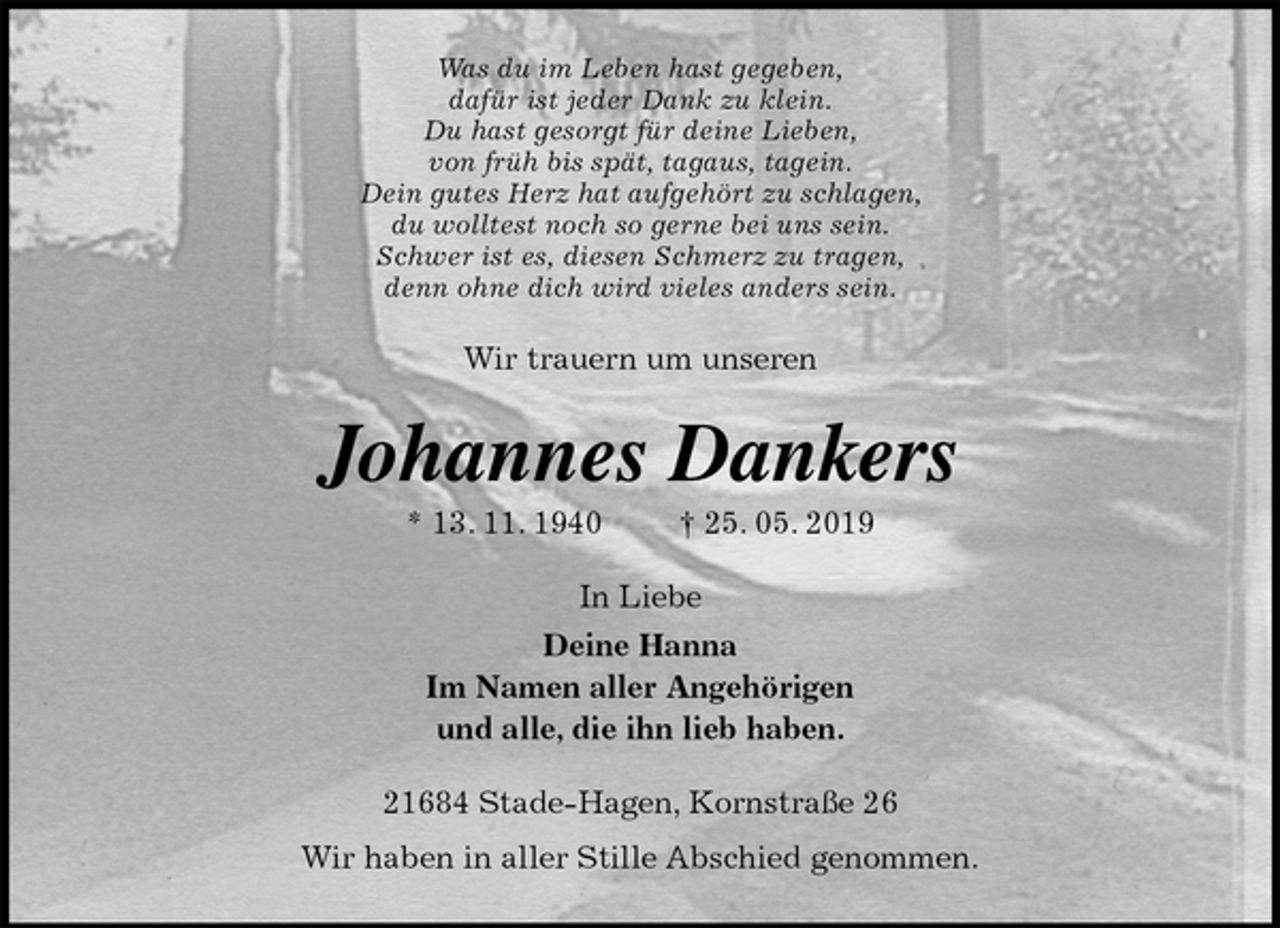 <p>Was du im Leben hast gegeben,<br />dafür ist jeder Dank zu klein.<br />Du hast gesorgt für deine Lieben,<br />von früh bis spät, tagaus, tagein.<br />Dein gutes Herz hat aufgehört zu schlagen,<br />du wolltest noch so gerne bei uns sein.<br />Schwer ist es, diesen Schmerz zu tragen,<br />denn ohne dich wird vieles anders sein.<br />Wir trauern um unseren<br />Johannes Dankers<br />* 13. 11. 1940 † 25. 05. 2019<br />In Liebe<br />Deine Hanna<br />Im Namen aller Angehörigen<br />und alle, die ihn lieb haben.<br />21684 Stade-Hagen, Kornstraße 26<br />Wir haben in aller Stille Abschied genommen.</p>