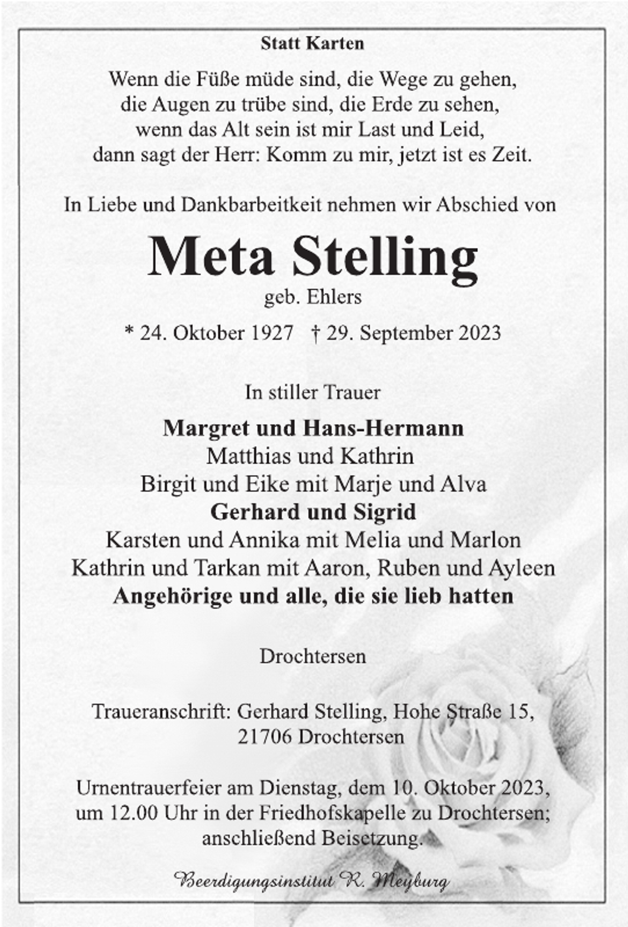 <p>Statt Karten<br />Wenn die Füße müde sind, die Wege zu gehen,<br />die Augen zu trübe sind, die Erde zu sehen,<br />wenn das Alt sein ist mir Last und Leid,<br />dann sagt der Herr: Komm zu mir, jetzt ist es Zeit.<br />In Liebe und Dankbarbeitkeit nehmen wir Abschied von<br />Meta Stelling<br />geb. Ehlers<br />* 24. Oktober 1927 † 29. September 2023<br />In stiller Trauer<br />Margret und Hans-Hermann<br />Matthias und Kathrin<br />Birgit und Eike mit Marje und Alva<br />Gerhard und Sigrid<br />Karsten und Annika mit Melia und Marlon<br />Kathrin und Tarkan mit Aaron, Ruben und Ayleen<br />Angehörige und alle, die sie lieb hatten<br />Drochtersen<br />Traueranschrift: Gerhard Stelling, Hohe Straße 15,<br />21706 Drochtersen<br />Urnentrauerfeier am Dienstag, dem 10. Oktober 2023,<br />um 12.00 Uhr in der Friedhofskapelle zu Drochtersen;<br />anschließend Beisetzung.<br />Beerdigungsinstitut R. Meyburg</p>
