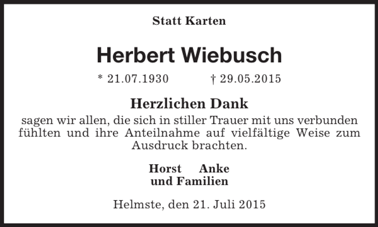 <p>Statt Karten<br />Herbert Wiebusch<br />* 21.07.1930 † 29.05.2015<br />Herzlichen Dank<br />sagen wir allen, die sich in stiller Trauer mit uns verbunden<br />fühlten und ihre Anteilnahme auf vielfältige Weise zum<br />Ausdruck brachten.<br />Horst Anke<br />und Familien<br />Helmste, den 21. Juli 2015</p>