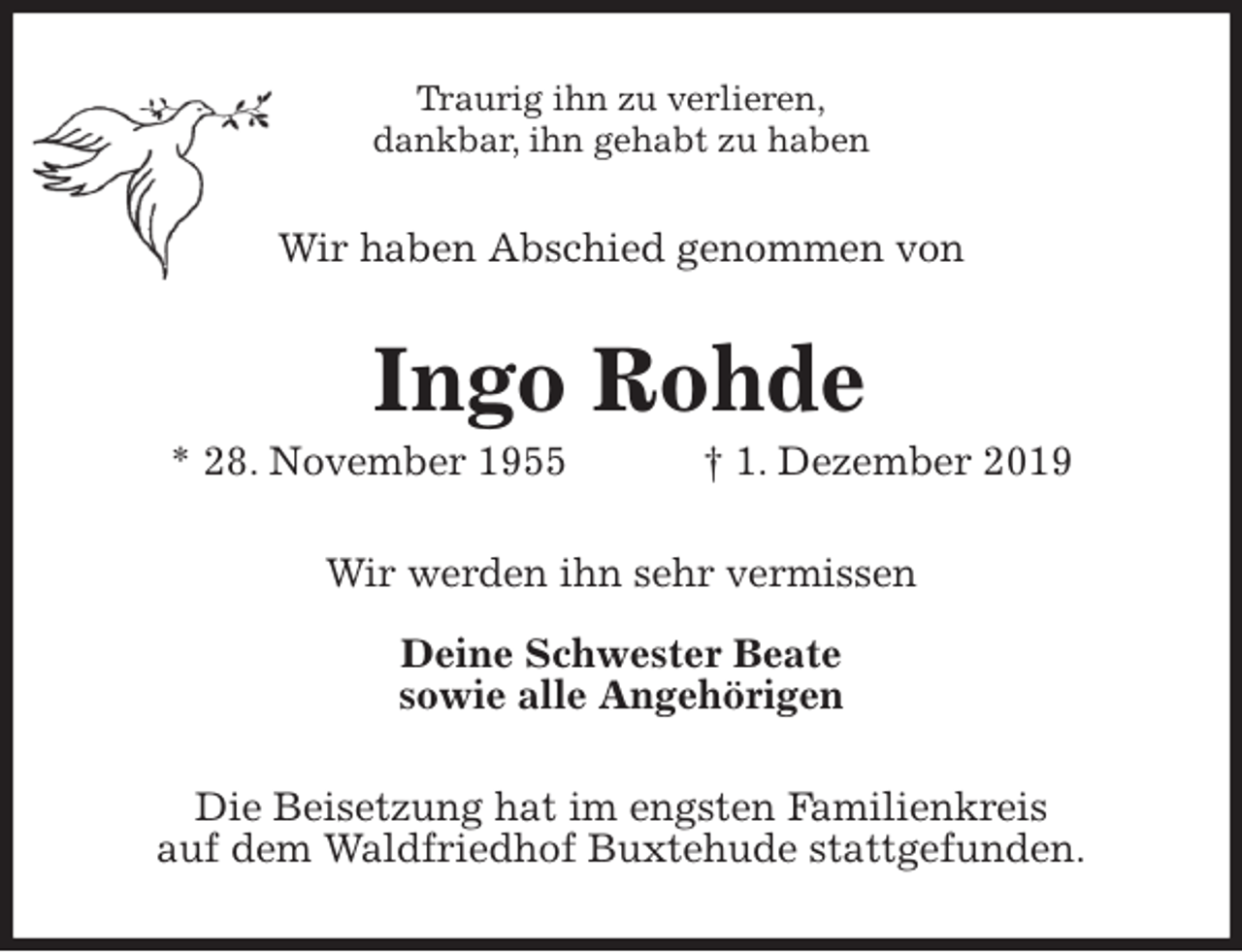 <p>Traurig ihn zu verlieren,<br />dankbar, ihn gehabt zu haben<br />Wir haben Abschied genommen von<br />Ingo Rohde<br />* 28. November 1955 † 1. Dezember 2019<br />Wir werden ihn sehr vermissen</p><p>Deine Schwester Beate<br />sowie alle Angehörigen<br />Die Beisetzung hat im engsten Familienkreis<br />auf dem Waldfriedhof Buxtehude stattgefunden.</p>