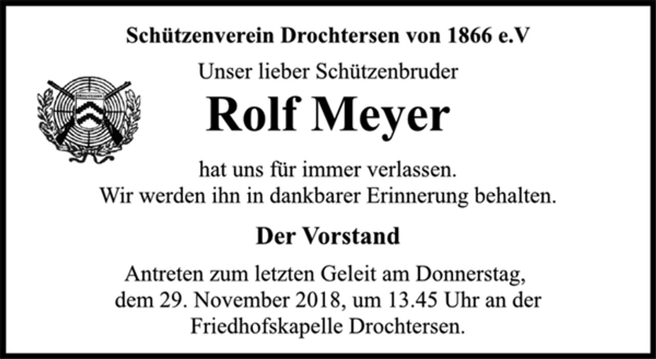 <p>Schützenverein Drochtersen von 1866 e.V<br />Unser lieber Schützenbruder<br />Rolf Meyer<br />hat uns für immer verlassen.<br />Wir werden ihn in dankbarer Erinnerung behalten.<br />Der Vorstand<br />Antreten zum letzten Geleit am Donnerstag,<br />dem 29. November 2018, um 13.45 Uhr an der<br />Friedhofskapelle Drochtersen.</p>