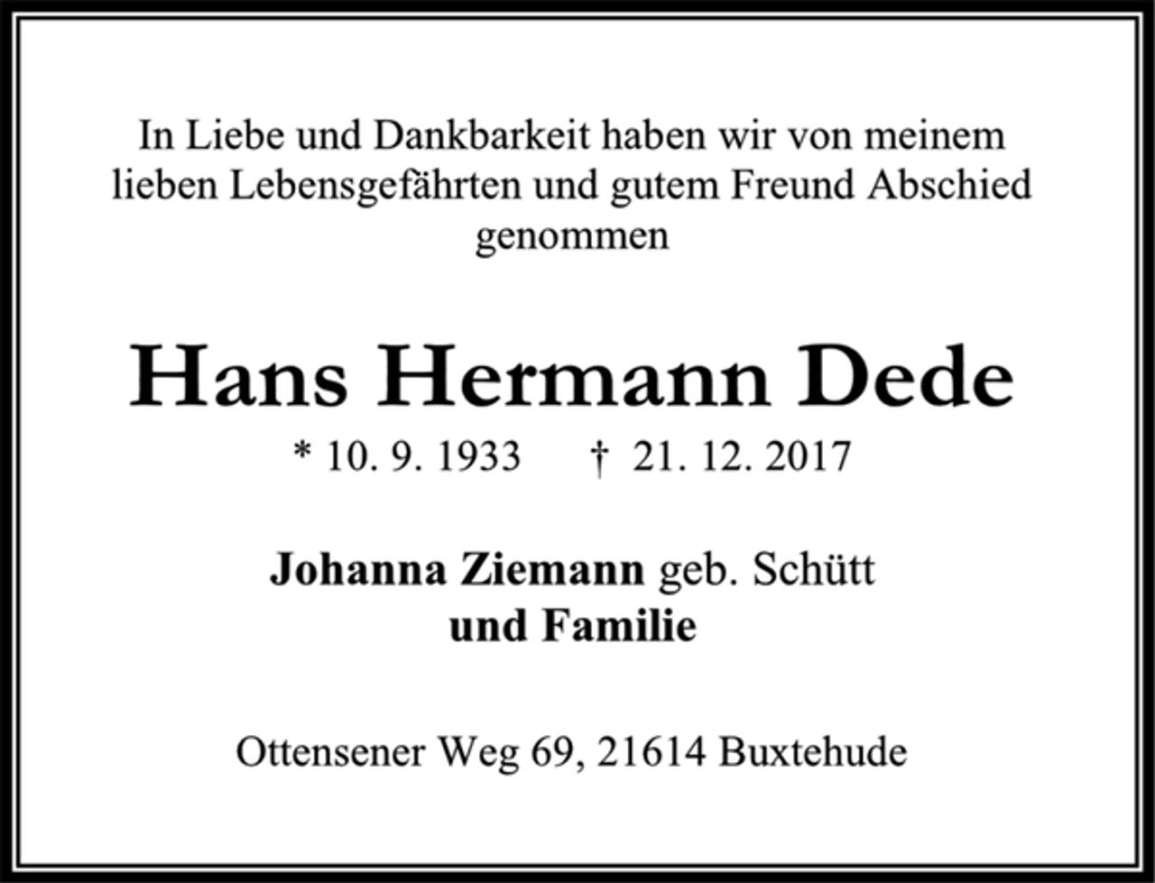 <p>In Liebe und Dankbarkeit haben wir von meinem<br />lieben Lebensgefährten und gutem Freund Abschied genommen<br />Hans Hermann Dede<br />* 10. 9. 1933 † 21. 12. 2017<br />Johanna Ziemann geb. Schütt<br />und Familie<br />Ottensener Weg 69, 21614 Buxtehude</p>