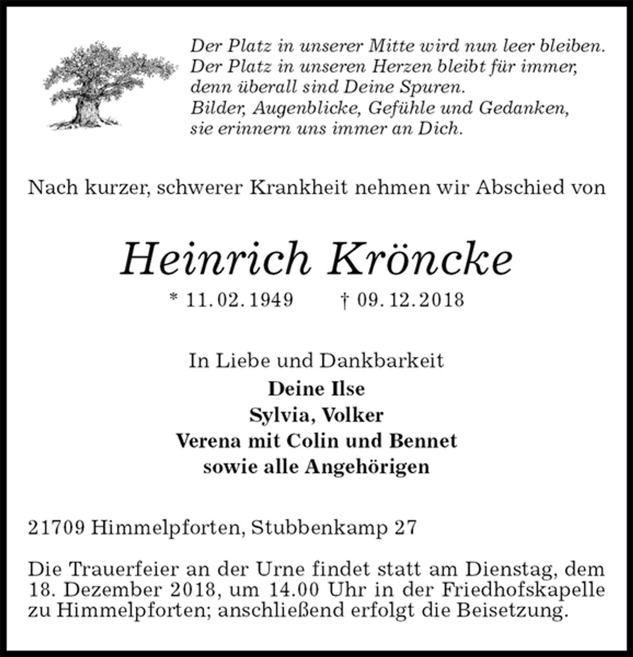 <p>Der Platz in unserer Mitte wird nun leer bleiben.<br />Der Platz in unseren Herzen bleibt für immer,<br />denn überall sind Deine Spuren.<br />Bilder, Augenblicke, Gefühle und Gedanken,<br />sie erinnern uns immer an Dich.<br />Nach kurzer, schwerer Krankheit nehmen wir Abschied von<br />Heinrich Kröncke<br />* 11. 02. 1949 † 09. 12. 2018<br />In Liebe und Dankbarkeit<br />Deine Ilse<br />Sylvia, Volker<br />Verena mit Colin und Bennet<br />sowie alle Angehörigen<br />21709 Himmelpforten, Stubbenkamp 27</p>
<p>Die Trauerfeier an der Urne findet statt am Dienstag, dem 18. Dezember 2018, um 14.00 Uhr in der Friedhofskapelle zu Himmelpforten; anschließend erfolgt die Beisetzung.</p>