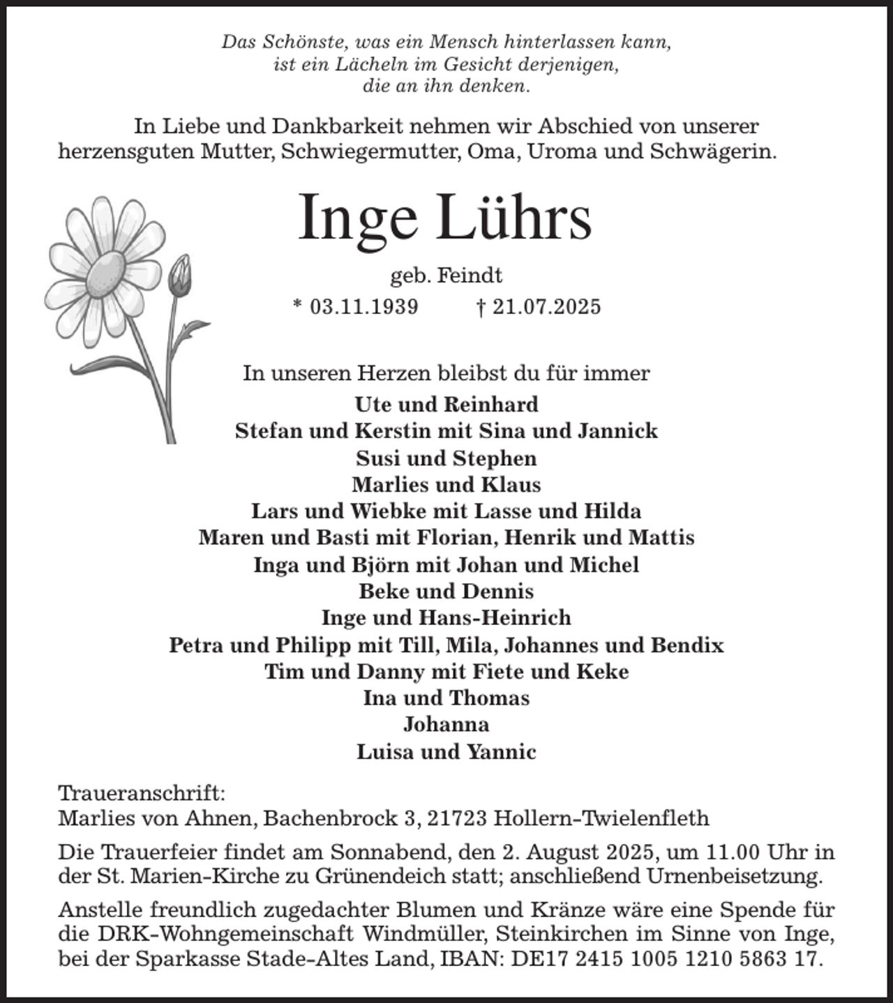 <p>Das Schönste, was ein Mensch hinterlassen kann,<br />ist ein Lächeln im Gesicht derjenigen,<br />die an ihn denken.<br />In Liebe und Dankbarkeit nehmen wir Abschied von unserer<br />herzensguten Mutter, Schwiegermutter, Oma, Uroma und Schwägerin.<br />Inge Lührs<br />geb. Feindt<br />* 03.11.1939 † 21.07.2025<br />In unseren Herzen bleibst du für immer<br />Ute und Reinhard<br />Stefan und Kerstin mit Sina und Jannick<br />Susi und Stephen<br />Marlies und Klaus<br />Lars und Wiebke mit Lasse und Hilda<br />Maren und Basti mit Florian, Henrik und Mattis<br />Inga und Björn mit Johan und Michel<br />Beke und Dennis<br />Inge und Hans-Heinrich<br />Petra und Philipp mit Till, Mila, Johannes und Bendix<br />Tim und Danny mit Fiete und Keke<br />Ina und Thomas<br />Johanna<br />Luisa und Yannic<br />Traueranschrift:<br />Marlies von Ahnen, Bachenbrock 3, 21723 Hollern-Twielenfleth<br />Die Trauerfeier findet am Sonnabend, den 2. August 2025, um 11.00 Uhr in<br />der St. Marien-Kirche zu Grünendeich statt; anschließend Urnenbeisetzung.<br />Anstelle freundlich zugedachter Blumen und Kränze wäre eine Spende für<br />die DRK-Wohngemeinschaft Windmüller, Steinkirchen im Sinne von Inge,<br />bei der Sparkasse Stade-Altes Land, IBAN: DE17 2415 1005 1210 5863 17.</p>
